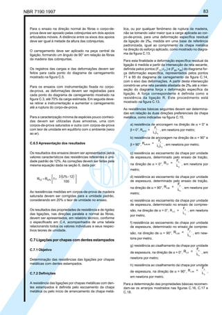 NBR 7190:1997 83
lica, ou por qualquer fenômeno de ruptura da madeira,
não se tomando valor maior que a carga aplicada ao cor-
po-de-prova, para uma deformação específica residual
da ligação de 2‰, medida em uma base de referência
padronizada, igual ao comprimento da chapa metálica
na direção do esforço aplicado, como mostrado no diagra-
ma da figura C.13.
Para esta finalidade a deformação específica residual da
ligação é medida a partir da intersecção da reta secante,
definida pelos pontos (F71
;ε71
) e (F85
;ε85
) do diagrama for-
ça deformação específica, representados pelos pontos
71 e 85 do diagrama de carregamento da figura C.14,
com o eixo das deformações. A partir desta intersecção
constrói-se uma reta paralela afastada de 2‰ até a inter-
seção do diagrama força x deformação específica da
ligação. A força correspondente é definida como a
resistência da ligação R. Este procedimento está
mostrado na figura C.13.
As resistências básicas seguintes devem ser determina-
das em relação às duas direções preferenciais da chapa
metálica, como indicadas na figura C.15.
a) resistência de ancoragem na direção de α = 0° e
β = 0°, R =
F
L L
a,0,0
x
x y
, em newtons por metro;
b) resistência de ancoragem na direção de α = 90° e
β = 90°, R =
F
L L
a,90,90
y
x y
, em newtons por metro;
c) resistência ao escoamento da chapa por unidade
de espessura, determinado pelo ensaio de tração,
na direção de α = 0°, R =
F
L
t,0
x
y
, em newtons por
metro;
d) resistência ao escoamento da chapa por unidade
de espessura, determinado pelo ensaio de tração,
na direção de α = 90°, R =
F
L
t,90
y
x
, em newtons por
metro;
e) resistência ao escoamento da chapa por unidade
de espessura, determinado no ensaio de compres-
são, na direção de α = 0°, R =
F
L
c,0
x
y
, em newtons
por metro;
f) resistência ao escoamento da chapa por unidade
de espessura, determinado no ensaio de compres-
são, na direção de α = 90°, R =
F
L
c,90
y
x
, em new-
tons por metro;
g) resistência ao cisalhamento da chapa por unidade
de espessura, na direção de α = 0°, R =
F
L
v,0
x
x
, em
newtons por metro;
h) resistência ao cisalhamento da chapa por unidade
de espessura, na direção de α = 90°, R =
F
L
v,90
y
y
,
em newtons por metro.
Para a determinação das propriedades básicas recomen-
dam-se os arranjos mostrados nas figuras C.16, C.17 e
C.18.
Para o ensaio na direção normal às fibras o corpo-de-
prova deve ser apoiado pelas cobrejuntas em dois apoios
articulados móveis. A distância entre os eixos dos apoios
deve ser igual à metade da altura das cobrejuntas.
O carregamento deve ser aplicado na peça central da
ligação, formando um ângulo de 90° em relação às fibras
da madeira das cobrejuntas.
Os registros das cargas e das deformações devem ser
feitos para cada ponto do diagrama de carregamento
mostrado na figura C.5.
Para os ensaios com instrumentação fixada no corpo-
de-prova, as deformações devem ser registradas para
cada ponto do diagrama de carregamento mostrado na
figura C.3, até 70% da carga estimada. Em seguida deve-
se retirar a instrumentação e aumentar o carregamento
até a ruptura do corpo-de-prova.
Para a caracterização mínima de espécies pouco conheci-
das devem ser utilizadas duas amostras, uma com
corpos-de-prova saturados e outra com corpos-de-prova
com teor de umidade em equilíbrio com o ambiente (seco
ao ar).
C.6.5 Apresentação dos resultados
Os resultados dos ensaios devem ser apresentados pelos
valores característicos das resistências referentes à umi-
dade padrão de 12%. As correções devem ser feitas pela
mesma equação dada na seção 6, dada por:
( )






+=
100
12-U%3
1RR U%12
As resistências medidas em corpos-de-prova de madeira
saturada devem ser corrigidas para a umidade padrão,
considerando em 20% o teor de umidade no ensaio.
Os resultados das propriedades de resistência e de rigidez
das ligações, nas direções paralela e normal às fibras,
devem ser apresentados, em relatório técnico, conforme
o especificado em C.4, acompanhados de uma tabela
relacionando todos os valores individuais e seus respec-
tivos teores de umidade.
C.7 Ligações por chapas com dentes estampados
C.7.1 Objetivo
Determinação das resistências das ligações por chapas
metálicas com dentes estampados.
C.7.2 Definições
A resistência das ligações por chapas metálicas com den-
tes estampados é definida pelo escoamento da chapa
metálica ou pelo início de arrancamento da chapa metá-
Cópia não autorizada
 