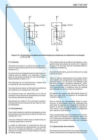 86 NBR 7190:1997
C.7.3 Amostra
O tamanho da amostra e os critérios de extração da ma-
deira dos corpos-de-prova devem ser os mesmos estabe-
lecidos em C.2.
Os corpos-de-prova da ligação devem ser fabricados com
madeira isenta de defeitos, com dimensões e formas
iguais às das peças estruturais por eles representados,
esquematizadas na figura C.15.
Para fabricação de um corpo-de-prova a madeira deve
ser extraída de uma mesma peça do lote.
Os corpos-de-prova devem ser fabricados de preferência
com madeiras com umidade entre 10% e 20%.
Os conectores devem ser selecionados de um lote de
produção normal, devendo ser representativos de máqui-
nas e tempos diferentes de produção.
Representam-se na figura C.15 as principais caracterís-
ticas geométricas dos conectores do tipo chapa com den-
tes estampados.
C.7.4 Procedimento
Para a determinação da resistência das ligações as medi-
das dos lados dos corpos-de-prova devem ser feitas com
exatidão de 0,1 mm.
O teor de umidade da madeira deve ser determinado pe-
lo método especificado no anexo B.
A medida da deformação do corpo-de-prova deve ser
feita com transdutores de deslocamentos com precisão
de 0,01 mm, em bases de medida de L0
. O valor de L0
cor-
responde ao comprimento da chapa metálica na direção
do esforço aplicado.
Para a determinação da resistência das ligações o carre-
gamento deve ser aplicado de acordo com o diagrama
da figura C.14. Para isso, deve-se inicialmente estimar a
resistência da ligação Rest.
A resistência estimada Rest
deve ser tomada como a carga
máxima de ensaio.
Todos os demais corpos-de-prova da amostra devem
ser ensaiados com carregamentos estabelecidos no dia-
grama da figura C.14. Se houver uma diferença maior
que 20% em relação à resistência estimada Rest
deter-
minada no primeiro ensaio da amostra, para mais de
dois corpos-de-prova, a resistência deve ser ajustada
pela realização de um novo ensaio de resistência.
Os registros das cargas e das deformações devem ser
feitos para cada ponto do diagrama de carregamento
mostrado na figura C.14.
Para os ensaios com instrumentação fixada no corpo-
de-prova, as deformações devem ser registradas para
cada ponto do diagrama de carregamento mostrado na
figura C.14, até 70% da carga estimada. Em seguida de-
ve-se retirar a instrumentação e elevar o carregamento
até a ruptura do corpo-de-prova.
Para a caracterização mínima de espécies pouco conhe-
cidas, devem ser utilizadas duas amostras, sendo uma
com corpos-de-prova saturados e outra com corpos-de-
prova com teor de umidade em equilíbrio com o ambiente
(seco ao ar).
C.7.5 Apresentação dos resultados
Os resultados dos ensaios devem ser apresentados pelos
valores característicos das resistências referentes à umi-
Figura C.18 - Arranjo básico da ligação para determinação das resistências ao cisalhamento nas direções
ααααα = 0° e ααααα = 90°
Cópia não autorizada
 