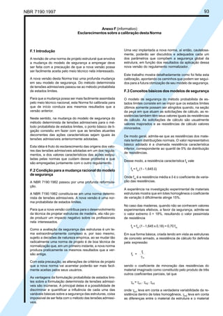NBR 7190:1997 93
F.1 Introdução
A revisão de uma norma de projeto estrutural que envolva
a mudança do modelo de segurança a empregar deve
ser feita com a precaução de que a nova versão possa
ser facilmente aceita pelo meio técnico nela interessado.
A nova versão desta Norma traz uma profunda mudança
em seu modelo de segurança. Do método determinista
de tensões admissíveis passou-se ao método probabilista
de estados limites.
Para que a mudança possa ser mais facilmente assimilada
pelo meio técnico nacional, esta Norma foi calibrada para
que de início conduza aos mesmos resultados que a
versão anterior.
Neste sentido, na mudança do modelo de segurança do
método determinista de tensões admissíveis para o mé-
todo probabilista de estados limites, o ponto básico de li-
gação consistiu em fazer com que as tensões atuantes
decorrentes das ações características sejam iguais às
tensões admissíveis anteriormente adotadas.
Esta idéia é fruto do esclarecimento das origens dos valo-
res das tensões admissíveis adotadas em um dos regula-
mentos, e dos valores característicos das ações estipu-
ladas pelas normas que cuidam desse problema e que
são empregadas juntamente com o outro regulamento.
F.2 Condição para a mudança racional do modelo
de segurança
A NBR 7190:1982 passou por uma profunda reformula-
ção.
A NBR 7190:1982 constituía-se em uma norma determi-
nista de tensões admissíveis. A nova versão é uma nor-
ma probabilista de estados limites.
Para que a nova versão contribua para o desenvolvimento
da técnica de projetar estruturas de madeira, ela não po-
de produzir um impacto negativo sobre os profissionais
nela interessados.
Como a avaliação da segurança das estruturas é um te-
ma extraordinariamente complexo e, por isso mesmo,
sujeito a decisões de natureza empírica, ao se mudar tão
radicalmente uma norma de projeto é de boa técnica de
normalização que, em um primeiro instante, a nova norma
produza praticamente os mesmos resultados que a ver-
são antiga.
Com esta precaução, as alterações de critérios de projeto
que a nova norma vai acarretar poderão ser mais facil-
mente aceitas pelos seus usuários.
As vantagens da formulação probabilista de estados limi-
tes sobre a formulação determinista de tensões admissí-
veis são inúmeras. A principal delas é a possibilidade de
discriminar e quantificar a influência de cada uma das
variáveis básicas sobre a segurança das estruturas, coisa
impossível de ser feita com o método das tensões admissí-
veis.
Uma vez implantada a nova norma, aí então, cautelosa-
mente, poderão ser discutidos e adequados cada um
dos parâmetros que compõem a segurança global da
estrutura, em função dos resultados da aplicação dessa
nova versão do regulamento normalizador.
Este trabalho mostra detalhadamente como foi feita esta
calibração, apontando os caminhos que podem ser segui-
dos para a futura otimização de seu modelo de segurança.
F.3 Conceitos básicos dos modelos de segurança
O modelo de segurança do método probabilista de es-
tados limites consiste em se impor que os estados limites
últimos somente possam ser atingidos quando, na seção
da peça em que atuam as solicitações de cálculo, as re-
sistências também têm seus valores iguais às resistências
de cálculo. As solicitações de cálculo são usualmente
valores majorados e as resistências de cálculo valores
minorados.
De modo geral, admite-se que as resistências dos mate-
riais tenham distribuições normais. O valor representativo
básico adotado é a chamada resistência característica
inferior, correspondente ao quantil de 5% da distribuição
de resistências.
Desse modo, a resistência característica fk
vale
fk
= fm
(1 - 1,645 δ)
Onde fm
é a resistência média e δ é o coeficiente de varia-
ção das resistências.
A experiência na investigação experimental de materiais
estruturais mostra que em lotes homogêneos o coeficiente
de variação δ dificilmente atinge 15%.
No caso das madeiras, quando não se conhecem valores
experimentais efetivos, a favor da segurança, admite-se
o valor extremo δ = 18%, resultando o valor pessimista
de resistência
fk
= fm
(1 - 1,645 x 0,18) = 0,70 fm
Em sua forma básica, criada tendo em vista as estruturas
de concreto armado, a resistência de cálculo foi definida
pela expressão
f =
f
d
k
mγ
sendo o coeficiente de minoração das resistências do
material imaginado como constituído pelo produto de três
outros coeficientes parciais, tal que
γm
= γm1
. γm2
. γm3
onde γm1
leva em conta a verdadeira variabilidade da re-
sistência dentro de lotes homogêneos, γm2
leva em conta
as diferenças entre o material da estrutura e o material
Anexo F (informativo)
Esclarecimentos sobre a calibração desta Norma
Cópia não autorizada
 