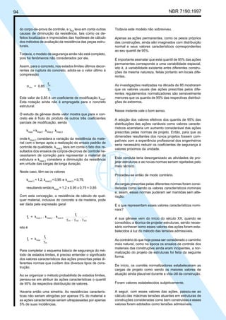 94 NBR 7190:1997
do corpo-de-prova de controle, e γm3
leva em conta outras
causas de diminuição da resistência, tais como os de-
feitos localizados e imprecisões das hipóteses de cálculo
dos métodos de avaliação da resistência das peças estru-
turais.
Todavia, o modelo de segurança ainda não está completo,
pois há fenômenos não considerados por ele.
Assim, para o concreto, nos estados limites últimos decor-
rentes da ruptura do concreto, adota-se o valor último à
compressão
σ
γ
ccu
ck
c
= 0,85
f
Este valor de 0,85 é um coeficiente de modificação kmod
.
Esta notação ainda não é empregada para o concreto
estrutural.
O estudo da gênese deste valor mostra que para o con-
creto ele é fruto do produto de outros três coeficientes
parciais de modificação, sendo
kmod
= kmod,1
. kmod,2
. kmod,3
onde kmod,1
considera a variação da resistência do mate-
rial com o tempo após a realização do ensaio padrão de
controle de qualidade, kmod,2
leva em conta o fato dos re-
sultados dos ensaios de corpos-de-prova de controle ne-
cessitarem de correção para representar o material da
estrutura e kmod,3
considera a diminuição da resistência
em virtude das cargas de longa duração.
Neste caso, têm-se os valores
kmod,1
= 1,2, kmod,2
= 0,95 e kmod,3
= 0,75,
resultando então kmod
= 1,2 x 0,95 x 0,75 = 0,85
Com esta concepção, a resistência de cálculo de qual-
quer material, inclusive do concreto e da madeira, pode
ser dada pela expressão geral
f = k . k . k
f
. .
d mod,1 mod,2 mod.3
k
m1 m2 m3γ γ γ
isto é
f = k
f
d mod
k
mγ
Para completar o esquema básico de segurança do mé-
todo de estados limites, é preciso entender o significado
dos valores característicos das ações prescritas pelas di-
ferentes normas que cuidam dos diversos tipos de cons-
trução.
Ao se organizar o método probabilista de estados limites,
pensou-se em atribuir às ações características o quantil
de 95% da respectiva distribuição de valores.
Haveria então uma simetria. As resistências caracterís-
ticas não seriam atingidas por apenas 5% do material e
as ações características seriam ultrapassadas por apenas
5% de suas incidências.
Todavia este modelo não sobreviveu.
Apenas as ações permanentes, como os pesos próprios
das construções, ainda são imaginados com distribuição
normal e seus valores característicos correspondentes
ao seu quantil de 95%.
É importante assinalar que este quantil de 95% das ações
permanentes corresponde a uma variabilidade espacial,
isto é, à variabilidade existente entre diferentes constru-
ções da mesma natureza, feitas portanto em locais dife-
rentes.
As investigações realizadas na década de 80 mostraram
que os valores usuais das ações prescritas pelos dife-
rentes regulamentos normalizadores são sensivelmente
menores que os quantis de 95% das respectivas distribui-
ções de extremos.
Nesse instante vale o bom senso.
A adoção dos valores efetivos dos quantis de 95% das
distribuições das ações variáveis como valores caracte-
rísticos acarretaria um aumento considerável das ações
prescritas pelas normas de projeto. Então, para que as
dimensões resultantes dos novos projetos fossem com-
patíveis com a experiência profissional dos engenheiros
seria necessário reduzir os coeficientes de segurança à
valores próximos da unidade.
Esta conduta teria desorganizado as atividades de pro-
jetar estruturas e as novas normas seriam rejeitadas pelo
meio técnico.
Procedeu-se então de modo contrário.
As cargas prescritas pelas diferentes normas foram consi-
deradas como sendo os valores característicos nominais
e, assim, essas normas puderam ser mantidas sem alte-
ração.
E o que representam esses valores característicos nomi-
nais?
A sua gênese vem do início do século XX, quando se
consolidou a técnica de projetar estruturas, sendo neces-
sário conhecer como esses valores das ações foram esta-
belecidos à luz do método das tensões admissíveis.
Ao contrário do que hoje possa ser considerado o caminho
mais natural, como na época os ensaios de controle dos
materiais das construções ainda eram incipientes, a nor-
malização do projeto de estruturas foi feita da seguinte
forma.
De início, os comitês normalizadores estabeleceram as
cargas de projeto como sendo os maiores valores de
atuação ainda plausível durante a vida útil da construção.
Foram valores estabelecidos subjetivamente.
A seguir, com esses valores das ações, passou-se ao
cálculo das máximas tensões atuantes em estruturas de
construções consideradas como bem construídas e esses
valores foram adotados como tensões admissíveis.
Cópia não autorizada
 
