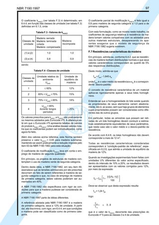 NBR 7190:1997 97
O coeficiente kmod,2
(ver tabela F.3) é determinado, em
6.4.4, em função das classes de umidade (ver tabela F.3)
definidas em 6.1.5, onde
Tabela F.3 - Valores de kmod,2
Madeira serrada
Madeira laminada
colada
Madeira compensada
(1) e (2) 1,0 1,0
(3) e (4) 0,8 0,9
sendo
Tabela F.4 - Classes de umidade
Umidade relativa do Umidade de
ambiente equilíbrio da
Uamb
madeira
1 ≤ 65% 12%
2 65% < Uamb
≤ 75% 15%
3 75% < Uamb
≤ 85% 18%
Uamb
> 85%
4 durante longos ≥ 25%
períodos
Os valores prescritos para kmod,1
e kmod,2
são praticamente
os mesmos adotados pelo Eurocode nº5. A diferença es-
tá em que o Eurocode nº5 apresenta tabelas de valores
do produto kmod,1
xkmod,2
. Uma análise desses valores mos-
tra que os coeficientes podem ser individualizados, como
agora foi feito.
Além dos valores acima referidos, esta Norma também
preserva o valor kmod,2
= 0,65 para madeira submersa,
mantendo-se assim praticamente a redução imposta pelo
item 63 da NBR 7190:1982 para esta situação.
O coeficiente de modificação kmod,3
leva em conta o em-
prego de madeira de segunda qualidade.
Em princípio, os projetos de estruturas de madeira con-
templam o uso de madeira verde de segunda categoria.
Dentro desta idéia, a NBR 7190:1982, em seu item 49,
assinalava que as tensões admissíveis por ele prescritas
decorriam do fato de serem referentes à madeira de se-
gunda categoria e que, no caso de emprego de madeira
de primeira categoria, esses valores poderiam ser au-
mentados em 40%.
A NBR 7190:1982 não especificava com rigor as con-
dições para que a madeira pudesse ser considerada de
primeira categoria.
A NBR 7190:1997 parte de idéias diferentes.
A referência adotada pela NBR 7190:1997 é a madeira
de primeira categoria, seca a 12% de umidade. A partir
daí, ela discrimina, com rigor, em 6.4.4, em que condições
a madeira pode ser classificada como de primeira cate-
goria.
O coeficiente parcial de modificação kmod,3
é feito igual a
0,8 para madeira de segunda categoria e 1,0 para a de
primeira categoria.
Com esta formulação, como se mostra neste trabalho, os
coeficientes de segurança relativos à resistência da ma-
deira tomam valores compatíveis com os adotados para
outros materiais estruturais, desaparecendo os apa-
rentes exageros que o modelo de segurança da
NBR 7190:1982 sugeria existirem.
F.7 Resistências características da madeira
Em princípio, admite-se, conforme 6.4.2, que as resistên-
cias da madeira tenham distribuições normais e que seus
valores característicos correspondam ao quantil de 5%
das respectivas distribuições.
Deste modo, admite-se que
fwk
= fwm
- 1,645 sw
onde fwm
é o valor médio da resistência e sw
é o correspon-
dente desvio-padrão.
O conceito de resistência característica de um material
aplica-se rigorosamente apenas a seus lotes homogê-
neos.
Entende-se que a homogeneidade do lote existe quando
as propriedades de seus elementos variam aleatoria-
mente, isto é, ao acaso, sem que haja grupos de elementos
cujas propriedades possam ser consideradas como dife-
rentes das de outros grupos.
Em particular, todas as amostras que possam ser reti-
radas de um lote homogêneo devem conduzir a estima-
tivas estatisticamente equivalentes de seus parâmetros,
que neste caso são o valor médio e o desvio-padrão da
resistência.
De acordo com 6.4.8, os lotes homogêneos não devem
corresponder a mais de 12 m3
.
Todas as resistências características consideradas
correspondem à “condição-padrão de referência”, espe-
cificada em 6.2.6, que admite a umidade de equilíbrio da
madeira de 12%.
Quando as investigações experimentais forem feitas com
umidades U% diferentes do valor acima especificado,
dentro do intervalo de 10% a 20%, os resultados devem
ser apresentados com os valores corrigidos para 12%,
por meio da expressão
( )






+=
100
12-U%3
1ff U%12
Deve-se observar que desta expressão resulta
f12
= 1,24 f20
logo
f
f
0 ,82 0
1 2
≅
que é o valor de kmod,2
decorrente das prescrições do
Eurocode nº 5 para as classes 3 e 4 de umidade.
Classes de
umidade
Classes de
umidade
Madeira
recomposta
Cópia não autorizada
 