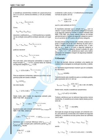 NBR 7190:1997 99
a resistência característica medida em corpos-de-prova
de 5 x 5 x 20 cm, isentos de defeitos, a 12% de umidade,
tem-se
f = k
f
c0,d mod
c0,k, 5 x 5 x 20, 12%
w,cγ
Como
kmod
=kmod,1
kmod,2
kmod,3
devendo o coeficiente kmod,2
= 0,80 transformar a resistên-
cia da condição seca para a condição saturada, em lugar
de
f = k k
k f
c0,d mod,1 mod,3
mod,2 c0,k, 5 x 5 x 20, 12%
wcγ
pode-se escrever
f = k k
f
c0,d mod,1 mod,3
c0,k, 5 x 5 x 20, saturada
w,cγ
Por outro lado, para estruturas submetidas a cargas de
longa duração, kmod,1
= 0,70 e, quando feitas de madeira
de segunda categoria, kmod,3
= 0,80
f = 0,70 x 0,80 x
f
c0,d
c0,k, 5 x 5 x 20, saturada
w,cγ
Para as espécies conhecidas, sabe-se que a favor da se-
gurança pode ser aceita a relação
fc0,k
= 0,70 fc0,m
de onde resulta
f = 0,70 x 0,80 x
0,7 f
c0,d
c0,m, 5 x 5 x 20, saturada
w,cγ
Deste modo, pelo modelo de segurança adotado pela
NBR 7190:1997, deve-se ter
σ
γ γ γ
act,k
wd
f
c0,m, 5 x 5 x 20, saturada
w,c f
=
f
= 0,56 x
0,7 f
Igualando este valor à tensão admissível σadm, 2ª categoria
da
NBR 7190:1982, obtém-se
0,56 x
0,7 f
= 0,20 fc0,m, 5 x 5 x 20, saturada
w,c f
c0,m, 2 x 2 x 3, verde
γ γ
Admitindo que a eventual diferença entre fc0, 2 x 2 x 3
e
fc0, 5 x 5 x 20
seja corrigida pelo coeficiente parcial γw2
em-
butido em γw
, resulta
0,56 x 0,7
= 0,20
w,c fγ γ
e adotando o valor usual γf
= 1,4 referente às combinações
normais de ações, tem-se
γ w,c =
0,56 x 0,70
0,20 x 1,4
= 1,4
que é o valor adotado em 6.4.5.
É importante assinalar que a adoção de kmod,3
com os
valores 1,0 para madeira de primeira categoria e 0,8 para
a de segunda categoria inverteu a postura adotada pela
NBR 7190:1982, que fixava valores básicos de tensão
admissível para a madeira de segunda categoria e permi-
tia um aumento de 40% para a de primeira categoria.
Se esta postura antiga tivesse sido mantida, embora corri-
gindo o exagero de se dar uma diferença de 40% para o
melhor material, reduzindo-a para apenas 25%, a ado-
ção de kmod,3
igual a 1,0 para a segunda categoria e
1,25 para a primeira categoria, levaria à adoção do valor
γw,c
= 1,25 x 1,4 = 1,75, perdendo-se assim uma melhor
percepção da verdadeira margem de segurança estabele-
cida pela norma.
F.9 Exemplo
A título de exemplo, deve-se considerar uma espécie de
madeira muito empregada na construção de pontes, o Jatobá.
Os resultados experimentais mostram que em condições
de laboratório
fc0,m,15%
= 80 MPa
Transformando esta resistência para a condição-padrão,
pela expressão de 6.2.4, tem-se
( ) MPa87,21,09x80
100
12-153
1ff 15m,c0,12%m,c0, ==





+=
Deste modo, resulta a resistência característica
fc0k,12
= 0,7 x 87,2 = 61,0 MPa
Todavia, admite-se que na estrutura haja pontos menos
resistentes. A resistência em ensaio rápido destes pontos
seria de
f
=
61,0
1,4
= 43,6 MPac0,k
cγ
Sob ação de cargas de longa duração, em ambiente úmi-
do, para estruturas construídas com madeira de segunda
categoria, a resistência de tais pontos deve ser admitida
com o valor
f = k
f
= k . k . k
f
c0,d mod
c0,k
c
mod,1 mod,2 mod,3
c0,k
cγ γ
sendo
f = k
f
= 0,8 x 0,7 x 0,8 x 43,6 = 19,5 MPac0,d mod
c0,k
cγ
Cópia não autorizada
 