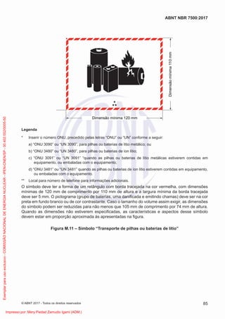 Dimensão mínima 120 mm
*
**
Dimensão
mínima
110
mm
Legenda
* Inserir o número ONU, precedido pelas letras “ONU” ou “UN” conforme a seguir:
a) “ONU 3090” ou “UN 3090”, para pilhas ou baterias de lítio metálico; ou
b) “ONU 3480” ou “UN 3480”, para pilhas ou baterias de íon lítio;
c) “ONU 3091” ou “UN 3091” “quando as pilhas ou baterias de lítio metálicas estiverem contidas em
equipamento, ou embaladas com o equipamento;
d) “ONU 3481” ou “UN 3481” quando as pilhas ou baterias de íon lítio estiverem contidas em equipamento,
ou embaladas com o equipamento.
** Local para número de telefone para informações adicionais.
O símbolo deve ter a forma de um retângulo com borda tracejada na cor vermelha, com dimensões
mínimas de 120 mm de comprimento por 110 mm de altura e a largura mínima da borda tracejada
deve ser 5 mm. O pictograma (grupo de baterias, uma daniﬁcada e emitindo chamas) deve ser na cor
preta em fundo branco ou de cor contrastante. Caso o tamanho do volume assim exigir, as dimensões
do símbolo podem ser reduzidas para não menos que 105 mm de comprimento por 74 mm de altura.
Quando as dimensões não estiverem especiﬁcadas, as características e aspectos desse símbolo
devem estar em proporção aproximada às apresentadas na ﬁgura.
Figura M.11 – Símbolo “Transporte de pilhas ou baterias de lítio”
85
ABNT NBR 7500:2017
© ABNT 2017 - Todos os direitos reservados
Exemplar
para
uso
exclusivo
-
COMISSÃO
NACIONAL
DE
ENERGIA
NUCLEAR
-
IPEN-CNEN/SP
-
00.402.552/0005-50
Impresso por: Mery Piedad Zamudio Igami (ADM.)
 