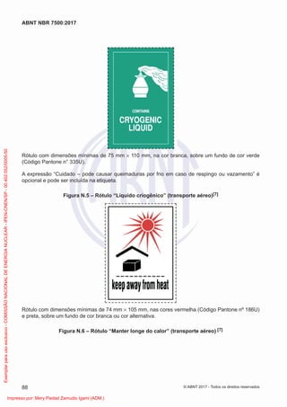 Rótulo com dimensões mínimas de 75 mm × 110 mm, na cor branca, sobre um fundo de cor verde
(Código Pantone n° 335U).
A expressão “Cuidado – pode causar queimaduras por frio em caso de respingo ou vazamento” é
opcional e pode ser incluída na etiqueta.
Figura N.5 – Rótulo “Líquido criogênico” (transporte aéreo)[7]
Rótulo com dimensões mínimas de 74 mm × 105 mm, nas cores vermelha (Código Pantone nº 186U)
e preta, sobre um fundo de cor branca ou cor alternativa.
Figura N.6 – Rótulo “Manter longe do calor” (transporte aéreo) [7]
88
ABNT NBR 7500:2017
© ABNT 2017 - Todos os direitos reservados
Exemplar
para
uso
exclusivo
-
COMISSÃO
NACIONAL
DE
ENERGIA
NUCLEAR
-
IPEN-CNEN/SP
-
00.402.552/0005-50
Impresso por: Mery Piedad Zamudio Igami (ADM.)
 