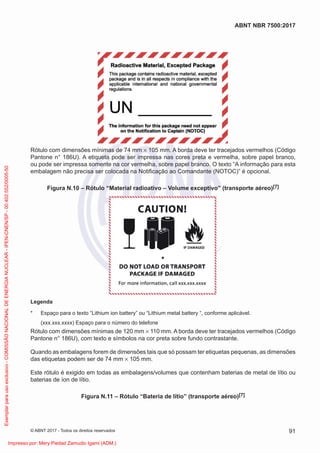 Rótulo com dimensões mínimas de 74 mm × 105 mm. A borda deve ter tracejados vermelhos (Código
Pantone n° 186U). A etiqueta pode ser impressa nas cores preta e vermelha, sobre papel branco,
ou pode ser impressa somente na cor vermelha, sobre papel branco. O texto “A informação para esta
embalagem não precisa ser colocada na Notiﬁcação ao Comandante (NOTOC)” é opcional.
Figura N.10 – Rótulo “Material radioativo – Volume exceptivo” (transporte aéreo)[7]
Legenda
* Espaço para o texto “Lithium ion battery” ou “Lithium metal battery “, conforme aplicável.
(xxx.xxx.xxxx) Espaço para o número do telefone
Rótulo com dimensões mínimas de 120 mm × 110 mm. A borda deve ter tracejados vermelhos (Código
Pantone n° 186U), com texto e símbolos na cor preta sobre fundo contrastante.
Quando as embalagens forem de dimensões tais que só possam ter etiquetas pequenas, as dimensões
das etiquetas podem ser de 74 mm × 105 mm.
Este rótulo é exigido em todas as embalagens/volumes que contenham baterias de metal de lítio ou
baterias de íon de lítio.
Figura N.11 – Rótulo “Bateria de lítio” (transporte aéreo)[7]
91
ABNT NBR 7500:2017
© ABNT 2017 - Todos os direitos reservados
Exemplar
para
uso
exclusivo
-
COMISSÃO
NACIONAL
DE
ENERGIA
NUCLEAR
-
IPEN-CNEN/SP
-
00.402.552/0005-50
Impresso por: Mery Piedad Zamudio Igami (ADM.)
 