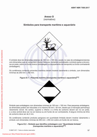 Anexo O
(normativo)
Símbolos para transporte marítimo e aquaviário
O símbolo deve ter dimensões mínimas de 100 mm × 100 mm, exceto no caso de embalagens/volumes
com dimensões que só comportem rótulos menores, contendo centralizado o símbolo (peixe e árvore),
na cor preta, sobre um fundo branco (embalagem ou equipamento de transporte) ou fundo contrastante
(embalagem).
Os contêineres contendo poluentes marinhos devem mostrar claramente o símbolo, com dimensões
mínimas de 250 mm × 250 mm.
Figura O.1 – Poluente marinho (transportes marítimo e aquaviário)[11]
Símbolo para embalagens com dimensões mínimas de 100 mm × 100 mm. Para pequenas embalagens,
as dimensões podem ser reduzidas a no máximo 50 mm × 50 mm, desde que a marcação permaneça
claramente visível. Os cantos, superior e inferior, e a linha de contorno devem ser na cor preta,
e a área central deve ser na cor branca ou em fundo de cor contrastante. A largura mínima da linha
de contorno deve ser de 2 mm.
Os contêineres contendo produtos perigosos em quantidade limitada devem mostrar claramente o
símbolo com dimensões mínimas de 250 mm × 250 mm sobre um fundo de cor branca.
Figura O.2 – Símbolo que identiﬁca embalagem com “Quantidade limitada”
(transportes marítimo e aquaviário)[11]
97
ABNT NBR 7500:2017
© ABNT 2017 - Todos os direitos reservados
Exemplar
para
uso
exclusivo
-
COMISSÃO
NACIONAL
DE
ENERGIA
NUCLEAR
-
IPEN-CNEN/SP
-
00.402.552/0005-50
Impresso por: Mery Piedad Zamudio Igami (ADM.)
 