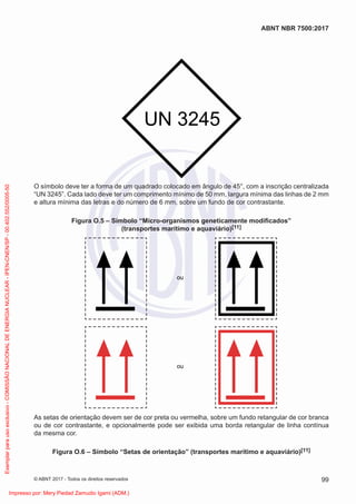 UN 3245
O símbolo deve ter a forma de um quadrado colocado em ângulo de 45°, com a inscrição centralizada
“UN 3245”. Cada lado deve ter um comprimento mínimo de 50 mm, largura mínima das linhas de 2 mm
e altura mínima das letras e do número de 6 mm, sobre um fundo de cor contrastante.
Figura O.5 – Símbolo “Micro-organismos geneticamente modiﬁcados”
(transportes marítimo e aquaviário)[11]
ou
ou
As setas de orientação devem ser de cor preta ou vermelha, sobre um fundo retangular de cor branca
ou de cor contrastante, e opcionalmente pode ser exibida uma borda retangular de linha contínua
da mesma cor.
Figura O.6 – Símbolo “Setas de orientação” (transportes marítimo e aquaviário)[11]
99
ABNT NBR 7500:2017
© ABNT 2017 - Todos os direitos reservados
Exemplar
para
uso
exclusivo
-
COMISSÃO
NACIONAL
DE
ENERGIA
NUCLEAR
-
IPEN-CNEN/SP
-
00.402.552/0005-50
Impresso por: Mery Piedad Zamudio Igami (ADM.)
 