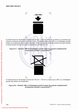 ...kg máx.
O símbolo deve ter dimensões mínimas de 100 mm × 100 mm, devendo as letras e os números que
indicam a massa ter altura de no mínimo 12 mm. O símbolo indica que o IBC ou a embalagem grande
podem ser empilhados até a massa permitida. A massa marcada acima do símbolo não pode exceder
a carga imposta durante o ensaio do projeto-tipo, dividida por 1,8.
Figura O.7 – Símbolo “IBC ou Embalagem grande capaz de suportar empilhamento”
(transportes marítimo e aquaviário)[11]
O símbolo deve ter dimensões mínimas de 100 mm × 100 mm e indicar que o IBC ou a embalagem
grande não podem ser empilhados.
Figura O.8 – Símbolo “IBC ou Embalagem grande incapaz de suportar empilhamento”
(transportes marítimo e aquaviário)[11]
100
ABNT NBR 7500:2017
© ABNT 2017 - Todos os direitos reservados
Exemplar
para
uso
exclusivo
-
COMISSÃO
NACIONAL
DE
ENERGIA
NUCLEAR
-
IPEN-CNEN/SP
-
00.402.552/0005-50
Impresso por: Mery Piedad Zamudio Igami (ADM.)
 
