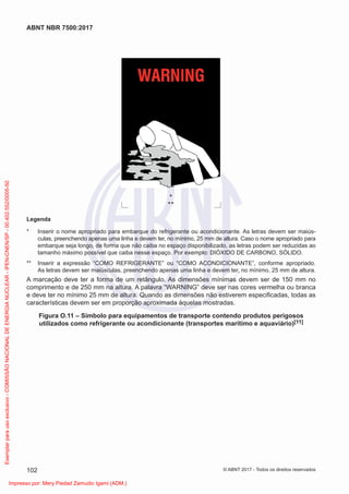 *
**
Legenda
* Inserir o nome apropriado para embarque do refrigerante ou acondicionante. As letras devem ser maiús-
culas, preenchendo apenas uma linha e devem ter, no mínimo, 25 mm de altura. Caso o nome apropriado para
embarque seja longo, de forma que não caiba no espaço disponibilizado, as letras podem ser reduzidas ao
tamanho máximo possível que caiba nesse espaço. Por exemplo: DIÓXIDO DE CARBONO, SÓLIDO.
** Inserir a expressão “COMO REFRIGERANTE” ou “COMO ACONDICIONANTE”, conforme apropriado.
As letras devem ser maiúsculas, preenchendo apenas uma linha e devem ter, no mínimo, 25 mm de altura.
A marcação deve ter a forma de um retângulo. As dimensões mínimas devem ser de 150 mm no
comprimento e de 250 mm na altura. A palavra “WARNING” deve ser nas cores vermelha ou branca
e deve ter no mínimo 25 mm de altura. Quando as dimensões não estiverem especiﬁcadas, todas as
características devem ser em proporção aproximada àquelas mostradas.
Figura O.11 – Símbolo para equipamentos de transporte contendo produtos perigosos
utilizados como refrigerante ou acondicionante (transportes marítimo e aquaviário)[11]
102
ABNT NBR 7500:2017
© ABNT 2017 - Todos os direitos reservados
Exemplar
para
uso
exclusivo
-
COMISSÃO
NACIONAL
DE
ENERGIA
NUCLEAR
-
IPEN-CNEN/SP
-
00.402.552/0005-50
Impresso por: Mery Piedad Zamudio Igami (ADM.)
 