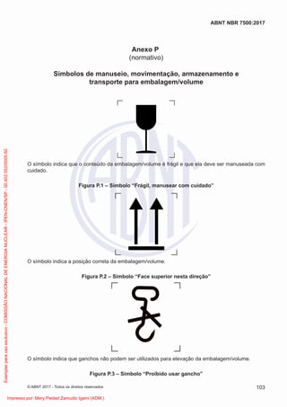 Anexo P
(normativo)
Símbolos de manuseio, movimentação, armazenamento e
transporte para embalagem/volume
O símbolo indica que o conteúdo da embalagem/volume é frágil e que ela deve ser manuseada com
cuidado.
Figura P.1 – Símbolo “Frágil, manusear com cuidado”
O símbolo indica a posição correta da embalagem/volume.
Figura P.2 – Símbolo “Face superior nesta direção”
O símbolo indica que ganchos não podem ser utilizados para elevação da embalagem/volume.
Figura P.3 – Símbolo “Proibido usar gancho”
103
ABNT NBR 7500:2017
© ABNT 2017 - Todos os direitos reservados
Exemplar
para
uso
exclusivo
-
COMISSÃO
NACIONAL
DE
ENERGIA
NUCLEAR
-
IPEN-CNEN/SP
-
00.402.552/0005-50
Impresso por: Mery Piedad Zamudio Igami (ADM.)
 