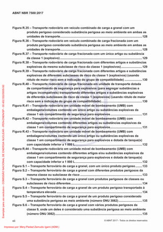 Figura R.35 – Transporte rodoviário em veículo combinado de carga a granel com um
produto perigoso considerado substância perigosa ao meio ambiente em ambas as
unidades de transporte..................................................................................................128
Figura R.36 – Transporte rodoviário em veículo combinado de carga fracionada com um
produto perigoso considerado substância perigosa ao meio ambiente em ambas as
unidades de transporte..................................................................................................128
Figura R.37 – Transporte rodoviário de carga fracionada com um único artigo ou substância
da classe 1 (explosivo) ..................................................................................................129
Figura R.38 – Transporte rodoviário de carga fracionada com diferentes artigos e substâncias
explosivas da mesma subclasse de risco da classe 1 (explosivos).........................129
Figura R.39 – Transporte rodoviário de carga fracionada com diferentes artigos e substâncias
explosivas de diferentes subclasses de risco da classe 1 (explosivos) (usando
rótulo de maior risco sem a indicação do grupo de compatibilidade) .....................130
Figura R.40 – Transporte rodoviário de carga fracionada em unidade de transporte dotada
de compartimento de segurança para explosivos (para segregar substâncias e
artigos incompatíveis) transportando diferentes artigos e substâncias explosivas
de diferentes subclasses de risco da classe 1 (explosivos) (usando rótulo de maior
risco sem a indicação do grupo de compatibilidade).................................................130
Figura R.41 – Transporte rodoviário em unidade móvel de bombeamento (UMB) com
embalagens/volumes contendo um único artigo ou substâncias explosivas da
classe 1 em compartimento de segurança para explosivos......................................131
Figura R.42 – Transporte rodoviário em unidade móvel de bombeamento (UMB) com
embalagens/volumes contendo diferentes artigos ou substâncias explosivas da
classe 1 em compartimento de segurança para explosivos......................................131
Figura R.43 – Transporte rodoviário em unidade móvel de bombeamento (UMB) com
embalagens/volumes contendo um único artigo ou substâncias explosivas da
classe 1 em compartimento de segurança para explosivos e dotada de tanque(s)
com capacidade inferior a 1 000 L................................................................................132
Figura R.44 – Transporte rodoviário em unidade móvel de bombeamento (UMB) com
embalagens/volumes contendo diferentes artigos e/ou substâncias explosivas da
classe 1 em compartimento de segurança para explosivos e dotada de tanque(s)
com capacidade inferior a 1 000 L................................................................................132
Figura S.1 – Transporte ferroviário de carga a granel, com um único produto perigoso........133
Figura S.2 – Transporte ferroviário de carga a granel com diferentes produtos perigosos da
mesma classe ou subclasse de risco ..........................................................................133
Figura S.3 – Transporte ferroviário de carga a granel com produtos perigosos de classes ou
subclasses de risco diferentes.....................................................................................134
Figura S.4 – Transporte ferroviário de carga a granel de um produto perigoso transportado à
temperatura elevada ......................................................................................................134
Figura S.5 – Transporte ferroviário de carga a granel de um produto perigoso considerado
uma substância perigosa ao meio ambiente (número ONU 3082) ............................135
Figura S.6 – Transporte ferroviário de carga a granel com vários produtos perigosos da
classe 9, onde um deles é considerado uma substância perigosa ao meio ambiente
(número ONU 3082)........................................................................................................135
xii
ABNT NBR 7500:2017
© ABNT 2017 - Todos os direitos reservados
Exemplar
para
uso
exclusivo
-
COMISSÃO
NACIONAL
DE
ENERGIA
NUCLEAR
-
IPEN-CNEN/SP
-
00.402.552/0005-50
Impresso por: Mery Piedad Zamudio Igami (ADM.)
 