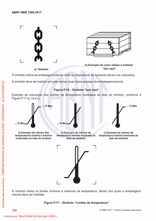 a) Símbolo
b) Exemplo de como utilizar o símbolo
“Içar aqui”
O símbolo indica na embalagem/volume onde os dispositivos de içamento devem ser colocados.
O símbolo deve ser exibido em pelo menos duas faces opostas da embalagem/volume.
Figura P.16 – Símbolo “Içar aqui”
Exemplo de colocação dos valores da temperatura mostrados ao lado do símbolo, conforme a
Figura P.17 a), b) e c).
a) Exemplo de valores das
temperaturas mínima e máxima
mostradas ao lado do símbolo
b) Exemplo de valores da
temperatura mínima mostrada ao
lado do símbolo
c) Exemplo de valores da
temperatura máxima mostrada ao
lado do símbolo
....°C Max. ....°C Max.
....°C Min. ....°C Min.
O símbolo indica os limites mínimos e máximos da temperatura, dentro dos quais a embalagem/
volume deve ser mantida.
Figura P.17 – Símbolo “Limites de temperatura”
108
ABNT NBR 7500:2017
© ABNT 2017 - Todos os direitos reservados
Exemplar
para
uso
exclusivo
-
COMISSÃO
NACIONAL
DE
ENERGIA
NUCLEAR
-
IPEN-CNEN/SP
-
00.402.552/0005-50
Impresso por: Mery Piedad Zamudio Igami (ADM.)
 