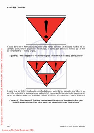 A placa deve ser de forma retangular, com fundo branco, contendo um triângulo invertido na cor
vermelha e um ponto de exclamação na cor preta, ao centro, com dimensões mínimas de 105 mm
de comprimento e 74 mm de largura.
Figura Q.2 – Placa especial de “Manobrar vagões e movimentar sua carga com cuidado”
A placa deve ser de forma retangular, com fundo branco, contendo três triângulos invertidos na cor
vermelha (dois na parte superior e um na parte inferior), com um ponto de exclamação na cor preta, ao
centro, em cada um deles, com dimensões mínimas de 105 mm de comprimento e 74 mm de largura.
Figura Q.3 – Placa especial “Proibida a descarga por lançamento ou gravidade. Deve ser
realizado por um equipamento motorizado. Não pode chocar-se ou sofrer choque”
110
ABNT NBR 7500:2017
© ABNT 2017 - Todos os direitos reservados
Exemplar
para
uso
exclusivo
-
COMISSÃO
NACIONAL
DE
ENERGIA
NUCLEAR
-
IPEN-CNEN/SP
-
00.402.552/0005-50
Impresso por: Mery Piedad Zamudio Igami (ADM.)
 