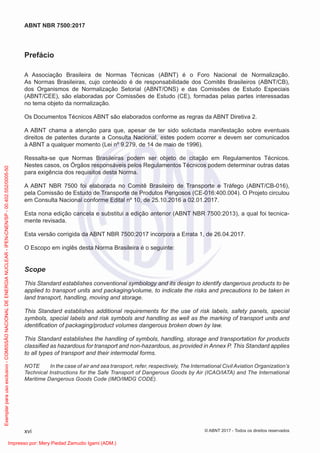 Prefácio
A Associação Brasileira de Normas Técnicas (ABNT) é o Foro Nacional de Normalização.
As Normas Brasileiras, cujo conteúdo é de responsabilidade dos Comitês Brasileiros (ABNT/CB),
dos Organismos de Normalização Setorial (ABNT/ONS) e das Comissões de Estudo Especiais
(ABNT/CEE), são elaboradas por Comissões de Estudo (CE), formadas pelas partes interessadas
no tema objeto da normalização.
Os Documentos Técnicos ABNT são elaborados conforme as regras da ABNT Diretiva 2.
A ABNT chama a atenção para que, apesar de ter sido solicitada manifestação sobre eventuais
direitos de patentes durante a Consulta Nacional, estes podem ocorrer e devem ser comunicados
à ABNT a qualquer momento (Lei nº 9.279, de 14 de maio de 1996).
Ressalta-se que Normas Brasileiras podem ser objeto de citação em Regulamentos Técnicos.
Nestes casos, os Órgãos responsáveis pelos Regulamentos Técnicos podem determinar outras datas
para exigência dos requisitos desta Norma.
A ABNT NBR 7500 foi elaborada no Comitê Brasileiro de Transporte e Tráfego (ABNT/CB-016),
pela Comissão de Estudo de Transporte de Produtos Perigosos (CE-016:400.004). O Projeto circulou
em Consulta Nacional conforme Edital nº 10, de 25.10.2016 a 02.01.2017.
Esta nona edição cancela e substitui a edição anterior (ABNT NBR 7500:2013), a qual foi tecnica-
mente revisada.
Esta versão corrigida da ABNT NBR 7500:2017 incorpora a Errata 1, de 26.04.2017.
O Escopo em inglês desta Norma Brasileira é o seguinte:
Scope
This Standard establishes conventional symbology and its design to identify dangerous products to be
applied to transport units and packaging/volume, to indicate the risks and precautions to be taken in
land transport, handling, moving and storage.
This Standard establishes additional requirements for the use of risk labels, safety panels, special
symbols, special labels and risk symbols and handling as well as the marking of transport units and
identiﬁcation of packaging/product volumes dangerous broken down by law.
This Standard establishes the handling of symbols, handling, storage and transportation for products
classiﬁed as hazardous for transport and non-hazardous, as provided in Annex P. This Standard applies
to all types of transport and their intermodal forms.
NOTE In the case of air and sea transport, refer, respectively, The International Civil Aviation Organization’s
Technical Instructions for the Safe Transport of Dangerous Goods by Air (ICAO/IATA) and The International
Maritime Dangerous Goods Code (IMO/IMDG CODE).
xvi
ABNT NBR 7500:2017
© ABNT 2017 - Todos os direitos reservados
Exemplar
para
uso
exclusivo
-
COMISSÃO
NACIONAL
DE
ENERGIA
NUCLEAR
-
IPEN-CNEN/SP
-
00.402.552/0005-50
Impresso por: Mery Piedad Zamudio Igami (ADM.)
 