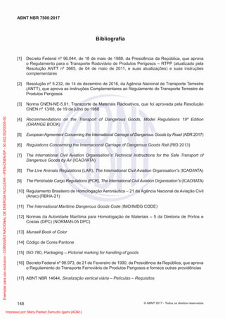 Bibliograﬁa
[1] Decreto Federal nº 96.044, de 18 de maio de 1988, da Presidência da República, que aprova
o Regulamento para o Transporte Rodoviário de Produtos Perigosos – RTPP (atualizado pela
Resolução ANTT nº 3665, de 04 de maio de 2011, e suas atualizações) e suas instruções
complementares
[2] Resolução nº 5.232, de 14 de dezembro de 2016, da Agência Nacional de Transporte Terrestre
(ANTT), que aprova as Instruções Complementares ao Regulamento do Transporte Terrestre de
Produtos Perigosos
[3] Norma CNEN-NE-5.01, Transporte de Materiais Radioativos, que foi aprovada pela Resolução
CNEN nº 13/88, de 19 de julho de 1988
[4] Recommendations on the Transport of Dangerous Goods, Model Regulations 19ª Edition
(ORANGE BOOK)
[5] European Agreement Concerning the International Carriage of Dangerous Goods by Road (ADR 2017)
[6] Regulations Concerming the Internacional Carriage of Dangerous Goods Rail (RID 2013)
[7] The International Civil Aviation Organisation”s Technical Instructions for the Safe Transport of
Dangerous Goods by Air (ICAO/IATA)
[8] The Live Animals Regulations (LAR), The International Civil Aviation Organisation”s (ICAO/IATA)
[9] The Perishable Cargo Regulations (PCR), The International Civil Aviation Organisation”s (ICAO/IATA)
[10] Regulamento Brasileiro de Homologação Aeronáutica – 21 da Agência Nacional de Aviação Civil
(Anac) (RBHA-21)
[11] The International Maritime Dangerous Goods Code (IMO/IMDG CODE)
[12] Normas da Autoridade Marítima para Homologação de Materiais – 5 da Diretoria de Portos e
Costas (DPC) (NORMAN-05 DPC)
[13] Munsell Book of Color
[14] Código de Cores Pantone
[15] ISO 780, Packaging – Pictorial marking for handling of goods
[16] Decreto Federal nº 98.973, de 21 de Fevereiro de 1990, da Presidência da República, que aprova
o Regulamento do Transporte Ferroviário de Produtos Perigosos e fornece outras providências
[17] ABNT NBR 14644, Sinalização vertical viária – Películas – Requisitos
148
ABNT NBR 7500:2017
© ABNT 2017 - Todos os direitos reservados
Exemplar
para
uso
exclusivo
-
COMISSÃO
NACIONAL
DE
ENERGIA
NUCLEAR
-
IPEN-CNEN/SP
-
00.402.552/0005-50
Impresso por: Mery Piedad Zamudio Igami (ADM.)
 
