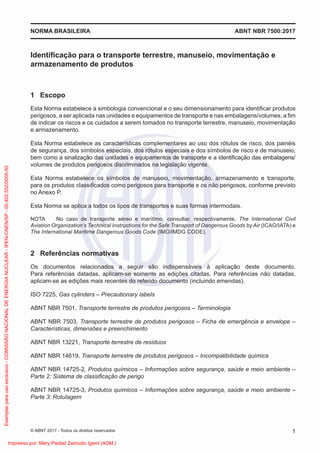 Identiﬁcação para o transporte terrestre, manuseio, movimentação e
armazenamento de produtos
1 Escopo
Esta Norma estabelece a simbologia convencional e o seu dimensionamento para identiﬁcar produtos
perigosos, a ser aplicada nas unidades e equipamentos de transporte e nas embalagens/volumes, a ﬁm
de indicar os riscos e os cuidados a serem tomados no transporte terrestre, manuseio, movimentação
e armazenamento.
Esta Norma estabelece as características complementares ao uso dos rótulos de risco, dos painéis
de segurança, dos símbolos especiais, dos rótulos especiais e dos símbolos de risco e de manuseio,
bem como a sinalização das unidades e equipamentos de transporte e a identiﬁcação das embalagens/
volumes de produtos perigosos discriminados na legislação vigente.
Esta Norma estabelece os símbolos de manuseio, movimentação, armazenamento e transporte,
para os produtos classiﬁcados como perigosos para transporte e os não perigosos, conforme previsto
no Anexo P.
Esta Norma se aplica a todos os tipos de transportes e suas formas intermodais.
NOTA No caso de transporte aéreo e marítimo, consultar, respectivamente, The International Civil
Aviation Organization’s Technical Instructions for the Safe Transport of Dangerous Goods by Air (ICAO/IATA) e
The International Maritime Dangerous Goods Code (IMO/IMDG CODE).
2 Referências normativas
Os documentos relacionados a seguir são indispensáveis à aplicação deste documento.
Para referências datadas, aplicam-se somente as edições citadas. Para referências não datadas,
aplicam-se as edições mais recentes do referido documento (incluindo emendas).
ISO 7225, Gas cylinders – Precautionary labels
ABNT NBR 7501, Transporte terrestre de produtos perigosos – Terminologia
ABNT NBR 7503, Transporte terrestre de produtos perigosos – Ficha de emergência e envelope –
Características, dimensões e preenchimento
ABNT NBR 13221, Transporte terrestre de resíduos
ABNT NBR 14619, Transporte terrestre de produtos perigosos – Incompatibilidade química
ABNT NBR 14725-2, Produtos químicos – Informações sobre segurança, saúde e meio ambiente –
Parte 2: Sistema de classiﬁcação de perigo
ABNT NBR 14725-3, Produtos químicos – Informações sobre segurança, saúde e meio ambiente –
Parte 3: Rotulagem
ABNT NBR 7500:2017
NORMA BRASILEIRA
1
© ABNT 2017 - Todos os direitos reservados
Exemplar
para
uso
exclusivo
-
COMISSÃO
NACIONAL
DE
ENERGIA
NUCLEAR
-
IPEN-CNEN/SP
-
00.402.552/0005-50
Impresso por: Mery Piedad Zamudio Igami (ADM.)
 
