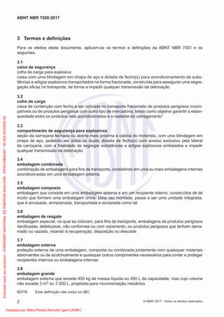 3 Termos e deﬁnições
Para os efeitos deste documento, aplicam-se os termos e deﬁnições da ABNT NBR 7501 e os
seguintes.
3.1
caixa de segurança
cofre de carga para explosivo
caixa com uma blindagem em chapa de aço e dotada de fecho(s) para acondicionamento de subs-
tâncias e artigos explosivos transportados na forma fracionada, construída para assegurar uma segre-
gação eﬁcaz no transporte, de forma a impedir qualquer transmissão da detonação
3.2
cofre de carga
caixa de contenção com fecho a ser utilizada no transporte fracionado de produtos perigosos incom-
patíveis ou de produtos perigosos com outro tipo de mercadoria, tendo como objetivo garantir a estan-
queidade entre os produtos nela acondicionados e o restante do carregamento”
3.3
compartimento de segurança para explosivos
seção da carroçaria fechada ou aberta mais próxima à cabina do motorista, com uma blindagem em
chapa de aço, podendo ser única ou dupla, dotada de fecho(s) com acesso exclusivo pela lateral
da carroçaria, com a ﬁnalidade de segregar substâncias e artigos explosivos embalados e impedir
qualquer transmissão da detonação
3.4
embalagem combinada
combinação de embalagens para ﬁns de transporte, consistindo em uma ou mais embalagens internas
acondicionadas em uma embalagem externa
3.5
embalagem composta
embalagem que consiste em uma embalagem externa e em um recipiente interno, construídos de tal
modo que formem uma embalagem única. Uma vez montada, passa a ser uma unidade integrada,
que é envasada, armazenada, transportada e esvaziada como tal
3.6
embalagem de resgate
embalagem especial, na qual se colocam, para ﬁns de transporte, embalagens de produtos perigosos
daniﬁcadas, defeituosas, não conformes ou com vazamento, ou produtos perigosos que tenham derra-
mado ou vazado, visando à recuperação, disposição ou descarte
3.7
embalagem externa
proteção externa de uma embalagem, composta ou combinada juntamente com quaisquer materiais
absorventes ou de acolchoamento e quaisquer outros componentes necessários para conter e proteger
recipientes internos ou embalagens internas
3.8
embalagem grande
embalagem externa que excede 400 kg de massa líquida ou 450 L de capacidade, mas cujo volume
não excede 3 m3 ou 3 000 L, projetada para movimentação mecânica
NOTA Esta deﬁnição não inclui os IBC.
2
ABNT NBR 7500:2017
© ABNT 2017 - Todos os direitos reservados
Exemplar
para
uso
exclusivo
-
COMISSÃO
NACIONAL
DE
ENERGIA
NUCLEAR
-
IPEN-CNEN/SP
-
00.402.552/0005-50
Impresso por: Mery Piedad Zamudio Igami (ADM.)
 
