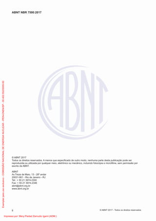 © ABNT 2017
Todos os direitos reservados. A menos que especiﬁcado de outro modo, nenhuma parte desta publicação pode ser
reproduzida ou utilizada por qualquer meio, eletrônico ou mecânico, incluindo fotocópia e microﬁlme, sem permissão por
escrito da ABNT.
ABNT
Av.Treze de Maio, 13 - 28º andar
20031-901 - Rio de Janeiro - RJ
Tel.: + 55 21 3974-2300
Fax: + 55 21 3974-2346
abnt@abnt.org.br
www.abnt.org.br
ii
ABNT NBR 7500:2017
© ABNT 2017 - Todos os direitos reservados
Exemplar
para
uso
exclusivo
-
COMISSÃO
NACIONAL
DE
ENERGIA
NUCLEAR
-
IPEN-CNEN/SP
-
00.402.552/0005-50
Impresso por: Mery Piedad Zamudio Igami (ADM.)
 