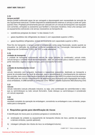 3.18
tanque portátil
tanque portátil multimodal capaz de ser carregado e descarregado sem necessidade de remoção de
seu equipamento estrutural. Contém dispositivos estabilizadores externos à carcaça e pode ser içado
quando cheio. Projetado primariamente para ser colocado em um veículo de transporte e ser equipado
com correntes, armações ou acessórios que facilitem o manuseio mecânico. Inclui uma carcaça com
os equipamentos estruturais e de serviço necessários ao transporte de:
— substâncias perigosas da classe 1 e das classes 3 a 9;
— gases liquefeitos não refrigerados da classe 2, com capacidade superior a 450 L;
— gases liquefeitos refrigerados, isolado termicamente com capacidade superior a 450 L.
Para ﬁns de transporte, o tanque portátil é considerado como carga fracionada, exceto quando se
enquadrar na deﬁnição de contêiner conforme estabelecido na “Convenção Internacional sobre
Segurança de Contêineres” (CSC), de 1972, e suas alterações
3.19
unidade de transporte
a unidade de transporte compreende veículo de carga (simples ou combinado), veículo misto,
veículo-tanque e unidade móvel de bombeamento, além de automóvel para a classe 7 para o trans-
porte rodoviário; vagões e vagões-tanque, para o transporte ferroviário
3.20
unidade de bombeamento móvel
UMB
veículo rodoviário com tanque(s), bomba(s) e respectivos acessórios, destinado ao transporte a
granel de emulsão-base ao local de emprego, para a sensibilização e o bombeamento de explosivo
tipo emulsão, bem como à fabricação e aplicação de explosivo tipo ANFO no próprio local de emprego.
Na UMB pode ser incluído compartimento de segurança para explosivos para segregação dos explo-
sivos embalados. A UMB também é conhecida como “MEMU” (Mobile Explosives Manufacturing Unit)
3.21
veículo
veículo rodoviário (veículo articulado inclusive, ou seja, uma combinação de caminhão-trator e rebo-
que ou semirreboque) ou todo veículo ferroviário. Cada reboque ou semirreboque é considerado
um veículo separado
3.22
volume
resultado completo da operação de embalagem, consistindo na embalagem e seu conteúdo, prepa-
rados para o transporte
4 Requisitos gerais para identiﬁcação de riscos
A identiﬁcação de riscos para os produtos perigosos é constituída de:
a) sinalização da unidade ou equipamento de transporte (rótulos de risco, painéis de segurança
e demais símbolos, quando aplicável);
b) rotulagem (aﬁxação dos rótulos de risco na embalagem/volume);
4
ABNT NBR 7500:2017
© ABNT 2017 - Todos os direitos reservados
Exemplar
para
uso
exclusivo
-
COMISSÃO
NACIONAL
DE
ENERGIA
NUCLEAR
-
IPEN-CNEN/SP
-
00.402.552/0005-50
Impresso por: Mery Piedad Zamudio Igami (ADM.)
 