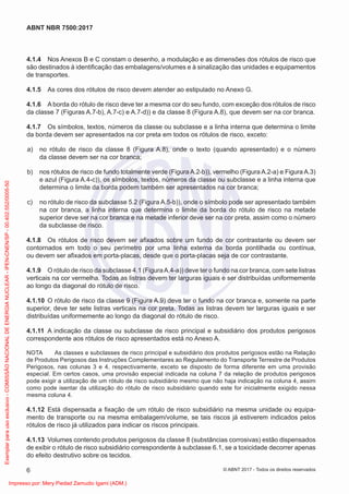 4.1.4 Nos Anexos B e C constam o desenho, a modulação e as dimensões dos rótulos de risco que
são destinados à identiﬁcação das embalagens/volumes e à sinalização das unidades e equipamentos
de transportes.
4.1.5 As cores dos rótulos de risco devem atender ao estipulado no Anexo G.
4.1.6 A borda do rótulo de risco deve ter a mesma cor do seu fundo, com exceção dos rótulos de risco
da classe 7 (Figuras A.7-b), A.7-c) e A.7-d)) e da classe 8 (Figura A.8), que devem ser na cor branca.
4.1.7 Os símbolos, textos, números da classe ou subclasse e a linha interna que determina o limite
da borda devem ser apresentados na cor preta em todos os rótulos de risco, exceto:
a) no rótulo de risco da classe 8 (Figura A.8), onde o texto (quando apresentado) e o número
da classe devem ser na cor branca;
b) nos rótulos de risco de fundo totalmente verde (Figura A.2-b)), vermelho (Figura A.2-a) e Figura A.3)
e azul (Figura A.4-c)), os símbolos, textos, números da classe ou subclasse e a linha interna que
determina o limite da borda podem também ser apresentados na cor branca;
c) no rótulo de risco da subclasse 5.2 (Figura A.5-b)), onde o símbolo pode ser apresentado também
na cor branca, a linha interna que determina o limite da borda do rótulo de risco na metade
superior deve ser na cor branca e na metade inferior deve ser na cor preta, assim como o número
da subclasse de risco.
4.1.8 Os rótulos de risco devem ser aﬁxados sobre um fundo de cor contrastante ou devem ser
contornados em todo o seu perímetro por uma linha externa da borda pontilhada ou contínua,
ou devem ser aﬁxados em porta-placas, desde que o porta-placas seja de cor contrastante.
4.1.9 O rótulo de risco da subclasse 4.1 (FiguraA.4-a)) deve ter o fundo na cor branca, com sete listras
verticais na cor vermelha. Todas as listras devem ter larguras iguais e ser distribuídas uniformemente
ao longo da diagonal do rótulo de risco.
4.1.10 O rótulo de risco da classe 9 (Figura A.9) deve ter o fundo na cor branca e, somente na parte
superior, deve ter sete listras verticais na cor preta. Todas as listras devem ter larguras iguais e ser
distribuídas uniformemente ao longo da diagonal do rótulo de risco.
4.1.11 A indicação da classe ou subclasse de risco principal e subsidiário dos produtos perigosos
correspondente aos rótulos de risco apresentados está no Anexo A.
NOTA As classes e subclasses de risco principal e subsidiário dos produtos perigosos estão na Relação
de Produtos Perigosos das Instruções Complementares ao Regulamento do Transporte Terrestre de Produtos
Perigosos, nas colunas 3 e 4, respectivamente, exceto se disposto de forma diferente em uma provisão
especial. Em certos casos, uma provisão especial indicada na coluna 7 da relação de produtos perigosos
pode exigir a utilização de um rótulo de risco subsidiário mesmo que não haja indicação na coluna 4, assim
como pode isentar da utilização do rótulo de risco subsidiário quando este for inicialmente exigido nessa
mesma coluna 4.
4.1.12 Está dispensada a ﬁxação de um rótulo de risco subsidiário na mesma unidade ou equipa-
mento de transporte ou na mesma embalagem/volume, se tais riscos já estiverem indicados pelos
rótulos de risco já utilizados para indicar os riscos principais.
4.1.13 Volumes contendo produtos perigosos da classe 8 (substâncias corrosivas) estão dispensados
de exibir o rótulo de risco subsidiário correspondente à subclasse 6.1, se a toxicidade decorrer apenas
do efeito destrutivo sobre os tecidos.
6
ABNT NBR 7500:2017
© ABNT 2017 - Todos os direitos reservados
Exemplar
para
uso
exclusivo
-
COMISSÃO
NACIONAL
DE
ENERGIA
NUCLEAR
-
IPEN-CNEN/SP
-
00.402.552/0005-50
Impresso por: Mery Piedad Zamudio Igami (ADM.)
 