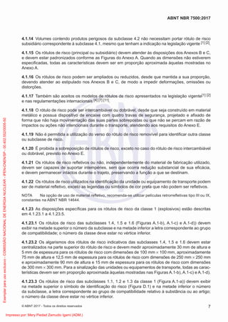 4.1.14 Volumes contendo produtos perigosos da subclasse 4.2 não necessitam portar rótulo de risco
subsidiário correspondente à subclasse 4.1, mesmo que tenham a indicação na legislação vigente [1] [2].
4.1.15 Os rótulos de risco (principal ou subsidiário) devem atender às disposições dos Anexos B e C,
e devem estar padronizados conforme as Figuras do Anexo A. Quando as dimensões não estiverem
especiﬁcadas, todas as características devem ser em proporção aproximada àquelas mostradas no
Anexo A.
4.1.16 Os rótulos de risco podem ser ampliados ou reduzidos, desde que mantida a sua proporção,
devendo atender ao estipulado nos Anexos B e C, de modo a impedir deformações, omissões ou
distorções.
4.1.17 Também são aceitos os modelos de rótulos de risco apresentados na legislação vigente[1] [2]
e nas regulamentações internacionais [4] [7] [11].
4.1.18 O rótulo de risco pode ser intercambiável ou dobrável, desde que seja construído em material
metálico e possua dispositivo de encaixe com quatro travas de segurança, projetado e aﬁxado de
forma que não haja movimentação das suas partes sobrepostas ou que não se percam em razão de
impactos ou ações não intencionais durante o transporte, atendendo aos requisitos do Anexo E.
4.1.19 Não é permitida a utilização do verso do rótulo de risco removível para identiﬁcar outra classe
ou subclasse de risco.
4.1.20 É proibida a sobreposição de rótulos de risco, exceto no caso do rótulo de risco intercambiável
ou dobrável, previsto no Anexo E.
4.1.21 Os rótulos de risco reﬂetivos ou não, independentemente do material de fabricação utilizado,
devem ser capazes de suportar intempéries, sem que ocorra redução substancial de sua eﬁcácia,
e devem permanecer intactos durante o trajeto, preservando a função a que se destinam.
4.1.22 Os rótulos de risco utilizados na identiﬁcação da unidade ou equipamento de transporte podem
ser de material reﬂetivo, exceto as legendas ou símbolos de cor preta que não podem ser reﬂetivos.
NOTA Na opção de uso de material reﬂetivo, recomenda-se utilizar películas retrorreﬂetivas tipo III ou IX,
constantes na ABNT NBR 14644.
4.1.23 As disposições especíﬁcas para os rótulos de risco da classe 1 (explosivos) estão descritas
em 4.1.23.1 a 4.1.23.5.
4.1.23.1 Os rótulos de risco das subclasses 1.4, 1.5 e 1.6 (Figuras A.1-b), A.1-c) e A.1-d)) devem
exibir na metade superior o número da subclasse e na metade inferior a letra correspondente ao grupo
de compatibilidade; o número da classe deve estar no vértice inferior.
4.1.23.2 Os algarismos dos rótulos de risco indicativos das subclasses 1.4, 1.5 e 1.6 devem estar
centralizados na parte superior do rótulo de risco e devem medir aproximadamente 30 mm de altura e
5 mm de espessura para os rótulos de risco com dimensões de 100 mm × 100 mm, aproximadamente
75 mm de altura e 12,5 mm de espessura para os rótulos de risco com dimensões de 250 mm × 250 mm
e aproximadamente 90 mm de altura e 15 mm de espessura para os rótulos de risco com dimensões
de 300 mm × 300 mm. Para a sinalização das unidades ou equipamentos de transporte, todas as carac-
terísticas devem ser em proporção aproximada àquelas mostradas nas Figuras A.1-b), A.1-c) e A.1-d).
4.1.23.3 Os rótulos de risco das subclasses 1.1, 1.2 e 1.3 da classe 1 (Figura A.1-a)) devem exibir
na metade superior o símbolo de identiﬁcação do risco (Figura D.1) e na metade inferior o número
da subclasse, a letra correspondente ao grupo de compatibilidade relativo à substância ou ao artigo;
o número da classe deve estar no vértice inferior.
7
ABNT NBR 7500:2017
© ABNT 2017 - Todos os direitos reservados
Exemplar
para
uso
exclusivo
-
COMISSÃO
NACIONAL
DE
ENERGIA
NUCLEAR
-
IPEN-CNEN/SP
-
00.402.552/0005-50
Impresso por: Mery Piedad Zamudio Igami (ADM.)
 