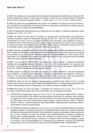 4.1.23.4 As unidades ou os equipamentos de transporte transportando substâncias ou artigos de dife-
rentes subclasses da classe 1 devem portar somente o rótulo de risco correspondente à subclasse
de maior risco, conforme a seguinte ordem: 1.1 (maior risco), 1.5, 1.2, 1.3, 1.6 e 1.4 (menor risco).
4.1.23.5 Os grupos de compatibilidade não podem ser indicados nos rótulos de risco da classe 1,
se a unidade ou o equipamento de transporte estiver transportando substâncias ou artigos que per-
tençam a mais de um grupo de compatibilidade.
4.1.24 As disposições especíﬁcas para os rótulos de risco da classe 7 (materiais radioativos) estão
descritas em 4.1.24.1 a 4.1.24.7.
4.1.24.1 Os rótulos de risco para as unidades ou equipamentos de transportes que transportem
materiais radioativos devem ter dimensões mínimas de 250 mm × 250 mm, com uma linha interna
da borda de no mínimo 2 mm na cor preta e paralela ao seu perímetro, como indicado no Anexo C.
A distância entre a linha externa e a linha interna (largura da borda) deve medir 5 mm de largura,
o número da classe 7 localizado próximo do vértice inferior deve ter dimensões mínimas de 25 mm
e na metade superior deve constar o símbolo conforme a Figura D.4.
4.1.24.2 Quando a expedição consistir em material radioativo BAE-I (baixa atividade especíﬁca-I) ou
OCS-I (objeto contaminado na superfície-I) sem embalagem/volume ou, ainda, quando se tratar de
uma remessa de uso exclusivo de materiais radioativos, correspondentes a um único número ONU,
este número, em caracteres na cor preta, com altura não inferior a 65 mm, pode ser inscrito na metade
inferior do rótulo acima do número da classe.
4.1.24.3 uso da palavra “RADIOATIVO” nos rótulos de risco da classe 7 (materiais radioativos)
utilizados em embalagens/volumes [Figuras A.7-a), A.7-b) e A.7-c)] é obrigatório. No rótulo de risco
da classe 7, especíﬁco para ser utilizado em veículos [Figura A.7-d)],o uso da palavra “RADIOATIVO”
é opcional, podendo ser apresentada em qualquer idioma.
4.1.24.4 Quando se tratar de transporte de apenas um material radioativo e este não apresentar
risco subsidiário, o rótulo de risco destinado à unidade ou equipamento de transporte, conforme a
Figura A.7-d), pode apresentar o número ONU na parte inferior, sendo que, neste caso especíﬁco,
a unidade ou equipamento de transporte não necessita portar painéis de segurança.
4.1.24.5 No rótulo de risco da classe 7, correspondente a material físsil (Figura A.7-e)), na parte
superior deve constar somente o texto “Físsil” e, na metade inferior, um retângulo de bordas pretas com
o texto “Índice de Segurança de Criticalidade” e o número da classe no ângulo inferior.
4.1.24.6 Nos rótulos de risco da classe 7 indicados nas Figuras A.7-a), A.7-b), A.7-c) e A.7-e),
os campos relacionados abaixo devem ser preenchidos com as seguintes inscrições:
a) CONTEÚDO (constante nas Figuras A.7-a), A.7-b), A.7-c)): exceto para material BAE-I, indicar o
nome do radionuclídeo. Para mistura de radionuclídeos, relacionar os nuclídeos, mais restritivos
na medida em que o espaço sobre a linha do rótulo de risco assim permitir. Para material BAE
ou OCS, após o nome do radionuclídeo, indicar o grupo, usando os termos “BAE-II”, “BAE-III”,
“OCS-I” e “OCS-II”, conforme aplicável. Para material BAE-I, basta assinalar a expressão “BAE-I”,
dispensando o nome do radionuclídeo;
b) ATIVIDADE (constante nas Figuras A.7-a), A.7-b), A.7-c)): indicar a atividade máxima de conteúdo
radioativo durante o transporte, expressa em unidades Becquerel (Bq) com o preﬁxo adequado
do Sistema Internacional de Unidades. Para material físsil, pode ser assinalada a massa em gramas
(g), ou seus múltiplos, em lugar da atividade. Para sobreembalagens, tanques e contentores
usados como sobreembalagens, devem ser indicados no campo próprio o CONTEÚDO e a
ATIVIDADE, como descrito acima, totalizando o conteúdo inteiro da sobreembalagem, tanque
ou contentor. Para sobreembalagens ou contentores que contenham volumes com diferentes
radionuclídeos, deve ser escrito nos rótulos “VEJA DOCUMENTOS DE TRANSPORTE”;
8
ABNT NBR 7500:2017
© ABNT 2017 - Todos os direitos reservados
Exemplar
para
uso
exclusivo
-
COMISSÃO
NACIONAL
DE
ENERGIA
NUCLEAR
-
IPEN-CNEN/SP
-
00.402.552/0005-50
Impresso por: Mery Piedad Zamudio Igami (ADM.)
 