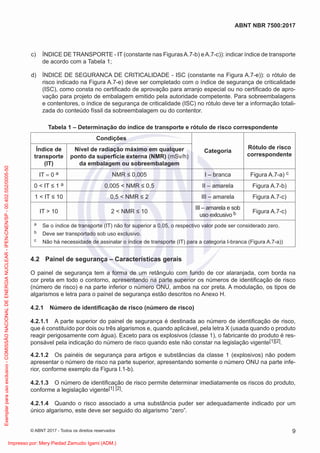 c) ÍNDICE DE TRANSPORTE - IT (constante nas FigurasA.7-b) eA.7-c)): indicar índice de transporte
de acordo com a Tabela 1;
d) ÍNDICE DE SEGURANCA DE CRITICALIDADE - ISC (constante na Figura A.7-e)): o rótulo de
risco indicado na Figura A.7-e) deve ser completado com o índice de segurança de criticalidade
(ISC), como consta no certiﬁcado de aprovação para arranjo especial ou no certiﬁcado de apro-
vação para projeto de embalagem emitido pela autoridade competente. Para sobreembalagens
e contentores, o índice de segurança de criticalidade (ISC) no rótulo deve ter a informação totali-
zada do conteúdo físsil da sobreembalagem ou do contentor.
Tabela 1 – Determinação do índice de transporte e rótulo de risco correspondente
Condições
Categoria
Rótulo de risco
correspondente
Índice de
transporte
(IT)
Nível de radiação máximo em qualquer
ponto da superfície externa (NMR) (mSv/h)
da embalagem ou sobreembalagem
IT = 0 a NMR ≤ 0,005 I – branca Figura A.7-a) c
0 < IT ≤ 1 a 0,005 < NMR ≤ 0,5 II – amarela Figura A.7-b)
1 < IT ≤ 10 0,5 < NMR ≤ 2 III – amarela Figura A.7-c)
IT > 10 2 < NMR ≤ 10
III – amarela e sob
uso exlcusivo b Figura A.7-c)
a Se o índice de transporte (IT) não for superior a 0,05, o respectivo valor pode ser considerado zero.
b Deve ser transportado sob uso exclusivo.
c Não há necessidade de assinalar o índice de transporte (IT) para a categoria I-branca (Figura A.7-a))
4.2 Painel de segurança – Características gerais
O painel de segurança tem a forma de um retângulo com fundo de cor alaranjada, com borda na
cor preta em todo o contorno, apresentando na parte superior os números de identiﬁcação de risco
(número de risco) e na parte inferior o número ONU, ambos na cor preta. A modulação, os tipos de
algarismos e letra para o painel de segurança estão descritos no Anexo H.
4.2.1 Número de identiﬁcação de risco (número de risco)
4.2.1.1 A parte superior do painel de segurança é destinada ao número de identiﬁcação de risco,
que é constituído por dois ou três algarismos e, quando aplicável, pela letra X (usada quando o produto
reagir perigosamente com água). Exceto para os explosivos (classe 1), o fabricante do produto é res-
ponsável pela indicação do número de risco quando este não constar na legislação vigente[1][2].
4.2.1.2 Os painéis de segurança para artigos e substâncias da classe 1 (explosivos) não podem
apresentar o número de risco na parte superior, apresentando somente o número ONU na parte infe-
rior, conforme exemplo da Figura I.1-b).
4.2.1.3 O número de identiﬁcação de risco permite determinar imediatamente os riscos do produto,
conforme a legislação vigente[1] [2].
4.2.1.4 Quando o risco associado a uma substância puder ser adequadamente indicado por um
único algarismo, este deve ser seguido do algarismo “zero”.
9
ABNT NBR 7500:2017
© ABNT 2017 - Todos os direitos reservados
Exemplar
para
uso
exclusivo
-
COMISSÃO
NACIONAL
DE
ENERGIA
NUCLEAR
-
IPEN-CNEN/SP
-
00.402.552/0005-50
Impresso por: Mery Piedad Zamudio Igami (ADM.)
 