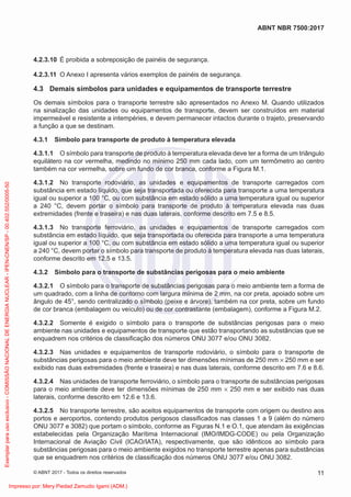 4.2.3.10 É proibida a sobreposição de painéis de segurança.
4.2.3.11 O Anexo I apresenta vários exemplos de painéis de segurança.
4.3 Demais símbolos para unidades e equipamentos de transporte terrestre
Os demais símbolos para o transporte terrestre são apresentados no Anexo M. Quando utilizados
na sinalização das unidades ou equipamentos de transporte, devem ser construídos em material
impermeável e resistente a intempéries, e devem permanecer intactos durante o trajeto, preservando
a função a que se destinam.
4.3.1 Símbolo para transporte de produto à temperatura elevada
4.3.1.1 O símbolo para transporte de produto à temperatura elevada deve ter a forma de um triângulo
equilátero na cor vermelha, medindo no mínimo 250 mm cada lado, com um termômetro ao centro
também na cor vermelha, sobre um fundo de cor branca, conforme a Figura M.1.
4.3.1.2 No transporte rodoviário, as unidades e equipamentos de transporte carregados com
substância em estado líquido, que seja transportada ou oferecida para transporte a uma temperatura
igual ou superior a 100 °C, ou com substância em estado sólido a uma temperatura igual ou superior
a 240 °C, devem portar o símbolo para transporte de produto à temperatura elevada nas duas
extremidades (frente e traseira) e nas duas laterais, conforme descrito em 7.5 e 8.5.
4.3.1.3 No transporte ferroviário, as unidades e equipamentos de transporte carregados com
substância em estado líquido, que seja transportada ou oferecida para transporte a uma temperatura
igual ou superior a 100 °C, ou com substância em estado sólido a uma temperatura igual ou superior
a 240 °C, devem portar o símbolo para transporte de produto à temperatura elevada nas duas laterais,
conforme descrito em 12.5 e 13.5.
4.3.2 Símbolo para o transporte de substâncias perigosas para o meio ambiente
4.3.2.1 O símbolo para o transporte de substâncias perigosas para o meio ambiente tem a forma de
um quadrado, com a linha de contorno com largura mínima de 2 mm, na cor preta, apoiado sobre um
ângulo de 45°, sendo centralizado o símbolo (peixe e árvore), também na cor preta, sobre um fundo
de cor branca (embalagem ou veículo) ou de cor contrastante (embalagem), conforme a Figura M.2.
4.3.2.2 Somente é exigido o símbolo para o transporte de substâncias perigosas para o meio
ambiente nas unidades e equipamentos de transporte que estão transportando as substâncias que se
enquadrem nos critérios de classiﬁcação dos números ONU 3077 e/ou ONU 3082.
4.3.2.3 Nas unidades e equipamentos de transporte rodoviário, o símbolo para o transporte de
substâncias perigosas para o meio ambiente deve ter dimensões mínimas de 250 mm × 250 mm e ser
exibido nas duas extremidades (frente e traseira) e nas duas laterais, conforme descrito em 7.6 e 8.6.
4.3.2.4 Nas unidades de transporte ferroviário, o símbolo para o transporte de substâncias perigosas
para o meio ambiente deve ter dimensões mínimas de 250 mm × 250 mm e ser exibido nas duas
laterais, conforme descrito em 12.6 e 13.6.
4.3.2.5 No transporte terrestre, são aceitos equipamentos de transporte com origem ou destino aos
portos e aeroportos, contendo produtos perigosos classiﬁcados nas classes 1 a 9 (além do número
ONU 3077 e 3082) que portam o símbolo, conforme as Figuras N.1 e O.1, que atendam às exigências
estabelecidas pela Organização Marítima Internacional (IMO/IMDG-CODE) ou pela Organização
Internacional de Aviação Civil (ICAO/IATA), respectivamente, que são idênticos ao símbolo para
substâncias perigosas para o meio ambiente exigidos no transporte terrestre apenas para substâncias
que se enquadrem nos critérios de classiﬁcação dos números ONU 3077 e/ou ONU 3082.
11
ABNT NBR 7500:2017
© ABNT 2017 - Todos os direitos reservados
Exemplar
para
uso
exclusivo
-
COMISSÃO
NACIONAL
DE
ENERGIA
NUCLEAR
-
IPEN-CNEN/SP
-
00.402.552/0005-50
Impresso por: Mery Piedad Zamudio Igami (ADM.)
 