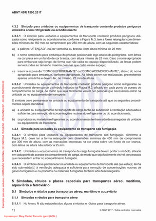 4.3.3 Símbolo para unidades ou equipamentos de transporte contendo produtos perigosos
utilizados como refrigerante ou acondicionante
4.3.3.1 O símbolo para unidades e equipamentos de transporte contendo produtos perigosos utili-
zados como refrigerante ou acondicionante, conforme a Figura M.3, tem a forma retangular com dimen-
sões mínimas de 150 mm de comprimento por 250 mm de altura, com as seguintes características:
a) a palavra “ATENÇAO”, na cor vermelha ou branca, com altura mínima de 25 mm;
b) o nome apropriado para embarque do produto posicionado logo abaixo do pictograma, com letras
na cor preta em um fundo de cor branca, com altura mínima de 25 mm. Caso o nome apropriado
para embarque seja longo, de forma que não caiba no espaço disponibilizado, as letras podem
ser reduzidas ao tamanho máximo possível que caiba nesse espaço;
c) inserir a expressão “COMO REFRIGERANTE” ou “COMO ACONDICIONANTE”, abaixo do nome
apropriado para embarque, conforme apropriado. As letras devem ser maiúsculas, preenchendo
apenas uma linha e devem ter, no mínimo, 25 mm de altura.
4.3.3.2 Unidades ou equipamentos de transporte contendo produto perigoso como refrigerante ou
acondicionante devem portar o símbolo indicado na Figura M.3, aﬁxado em cada ponto de acesso do
compartimento de carga, de modo que seja facilmente visível por pessoas que necessitem entrar na
unidade ou no equipamento de transporte.
O símbolo deve permanecer na unidade ou equipamento de transporte até que os seguintes procedi-
mentos sejam atendidos:
a) a unidade ou o equipamento de transporte de carga tenha se submetido à ventilação adequada e
suﬁciente para remoção de concentrações nocivas do refrigerante ou do acondicionante;
b) os produtos ou materiais refrigerantes ou acondicionantes tenham sido descarregados da unidade
ou equipamento de transporte.
4.3.4 Símbolo para unidades ou equipamento de transporte sob fumigação
4.3.4.1 O símbolo para unidades ou equipamentos de transporte sob fumigação, conforme a
Figura M.5, deve ter a forma retangular com dimensões mínimas de 400 mm de comprimento
por 300 mm de altura, com as marcações impressas na cor preta sobre um fundo de cor branca,
com letras de altura não inferior a 25 mm.
4.3.4.2 Unidades ou equipamentos de transporte de carga fumigada devem portar o símbolo, aﬁxado
em cada ponto de acesso do compartimento de carga, de modo que seja facilmente visível por pessoas
que necessitem entrar no compartimento fumigado.
4.3.4.3 O símbolo deve permanecer na unidade ou equipamento de transporte até que esta(e) tenha
sido submetida(o) à ventilação adequada e suﬁciente para remoção de concentrações nocivas de
gases fumigantes e os produtos ou materiais fumigados tenham sido descarregados.
5 Símbolos, rótulos e placas especiais para transportes aéreo, marítimo,
aquaviário e ferroviário
5.1 Símbolos e rótulos para transportes aéreo, marítimo e aquaviário
5.1.1 Símbolos e rótulos para transporte aéreo
5.1.1.1 No Anexo N são estabelecidos alguns símbolos e rótulos para transporte aéreo.
12
ABNT NBR 7500:2017
© ABNT 2017 - Todos os direitos reservados
Exemplar
para
uso
exclusivo
-
COMISSÃO
NACIONAL
DE
ENERGIA
NUCLEAR
-
IPEN-CNEN/SP
-
00.402.552/0005-50
Impresso por: Mery Piedad Zamudio Igami (ADM.)
 