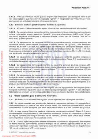 5.1.1.2 Todos os símbolos e rótulos que são exigidos nas embalagens para transporte aéreo e que
não são exigidos ou que dependem de legislação vigente[1] [2] não precisam ser removidos, podendo
permanecer nas embalagens durante o transporte terrestre.
5.1.2 Símbolos e rótulos para transportes marítimo e aquaviário
5.1.2.1 No Anexo O são estabelecidos alguns símbolos para transportes marítimo e aquaviário.
5.1.2.2 Os equipamentos de transporte marítimo ou aquaviário contendo poluentes marinhos devem
mostrar claramente o símbolo previsto na Figura O.1, com dimensões mínimas de 250 mm × 250 mm,
não sendo exigido tal símbolo para o transporte terrestre, exceto para os números ONU 3077 e
ONU 3082, quando aplicável.
5.1.2.3 Os equipamentos de transporte marítimo ou aquaviário contendo produtos perigosos em
quantidade limitada devem mostrar claramente o símbolo previsto na Figura O.2, com dimensões
mínimas de 250 mm × 250 mm, não sendo exigido tal símbolo para o transporte terrestre. Para as
embalagens, o símbolo previsto na Figura O.2 deve ter dimensões mínimas de 100 mm × 100 mm.
Para pequenas embalagens, as dimensões podem ser reduzidas a no máximo 50 mm × 50 mm, desde
que a marcação permaneça claramente visível.
5.1.2.4 Os equipamentos de transporte marítimo ou aquaviário contendo produtos perigosos à
temperatura elevada devem mostrar claramente o símbolo previsto na Figura O.9, sendo exigido tal
símbolo também para o transporte terrestre.
5.1.2.5 Os equipamentos de transporte marítimo ou aquaviário contendo produtos perigosos utili-
zados como refrigerante ou acondicionante devem mostrar claramente, em cada ponto de acesso do
equipamento de transporte, o símbolo previsto na Figura O.11, com dimensões mínimas de 150 mm
de comprimento por 250 mm de altura.
5.1.2.6 Os equipamentos de transporte marítimo ou aquaviário contendo produtos perigosos sob
fumigação devem mostrar claramente em cada ponto de acesso do equipamento de transporte o
símbolo previsto na Figura M.5 ou O.10, até que o equipamento de transporte tenha sido submetido à
ventilação adequada e suﬁciente para remoção de concentrações nocivas de gases fumigantes, e os
produtos ou materiais fumigados tenham sido descarregados.
5.1.2.7 Todos os símbolos e rótulos que são exigidos para os equipamentos de transporte para o
transporte marítimo ou aquaviário e que não são exigidos pela legislação vigente[1] [2] para o transpor-
te terrestre não precisam ser removidos, podendo permanecer aﬁxados durante o transporte terrestre.
5.2 Placas especiais para o transporte ferroviário
5.2.1 No Anexo Q são estabelecidas algumas placas especiais para o transporte ferroviário.
5.2.2 As placas especiais para a sinalização da área de manuseio de explosivo no transporte ferro-
viário devem ser na cor branca, com letras e borda pretas, com dimensões mínimas de 400 mm de
comprimento e 200 mm de largura, com letras de altura não inferior a 20 mm, conforme a Figura Q.1.
5.2.3 A placa especial “Manobrar vagões e movimentar sua carga com cuidado” (Figura Q.2) tem a
forma retangular, com fundo branco, com dimensões mínimas de 105 mm de comprimento por 74 mm
de largura, contendo um triângulo invertido na cor vermelha, apoiado sobre um de seus vértices,
com um ponto de exclamação na cor preta ao centro.
5.2.3.1 Quando a placa especial for aﬁxada diretamente na unidade ou equipamento de transporte
de forma indelével, apresentando apenas o triângulo na cor vermelha apoiado sobre um de seus
vértices com o ponto de exclamação na cor preta, suas dimensões mínimas devem ser de pelo menos
100 mm de comprimento e 70 mm de largura.
13
ABNT NBR 7500:2017
© ABNT 2017 - Todos os direitos reservados
Exemplar
para
uso
exclusivo
-
COMISSÃO
NACIONAL
DE
ENERGIA
NUCLEAR
-
IPEN-CNEN/SP
-
00.402.552/0005-50
Impresso por: Mery Piedad Zamudio Igami (ADM.)
 