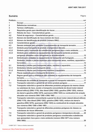 Prefácio .............................................................................................................................................xvi
1 Escopo ................................................................................................................................1
2 Referências normativas.....................................................................................................1
3 Termos e deﬁnições...........................................................................................................2
4 Requisitos gerais para identiﬁcação de riscos...............................................................4
4.1 Rótulos de risco – Características gerais........................................................................5
4.2 Painel de segurança – Características gerais .................................................................9
4.2.1 Número de identiﬁcação de risco (número de risco) .....................................................9
4.2.2 Número de identiﬁcação do produto (número ONU)....................................................10
4.2.3 Características gerais......................................................................................................10
4.3 Demais símbolos para unidades e equipamentos de transporte terrestre ................11
4.3.1 Símbolo para transporte de produto à temperatura elevada.......................................11
4.3.2 Símbolo para o transporte de substâncias perigosas para o meio ambiente............11
4.3.3 Símbolo para unidades ou equipamentos de transporte contendo produtos
perigosos utilizados como refrigerante ou acondicionante ........................................12
4.3.4 Símbolo para unidades ou equipamento de transporte sob fumigação.....................12
5 Símbolos, rótulos e placas especiais para transportes aéreo, marítimo, aquaviário e
ferroviário..........................................................................................................................12
5.1 Símbolos e rótulos para transportes aéreo, marítimo e aquaviário............................12
5.1.1 Símbolos e rótulos para transporte aéreo.....................................................................12
5.1.2 Símbolos e rótulos para transportes marítimo e aquaviário .......................................13
5.2 Placas especiais para o transporte ferroviário .............................................................13
6 Regras gerais para a sinalização das unidades ou equipamentos de transporte
terrestre.............................................................................................................................15
7 Sinalização da unidade de transporte a granel no transporte rodoviário ..................17
7.1 Transporte rodoviário a granel de um único produto perigoso ..................................17
7.2 Transporte rodoviário a granel de diferentes produtos perigosos da mesma classe
ou subclasse de risco, exceto o transporte concomitante de álcool motor (etanol
(álcool etílico)) (ONU 1170), óleo diesel (ONU 1202), gasolina (ONU 1203), mistura
de etanol e gasolina (ONU 3475), querosene (ONU 1223) ou combustível de aviação
alocados aos números ONU 1268 e ONU 1863 .............................................................18
7.3 Transporte rodoviário concomitante a granel de álcool motor (etanol (álcool etílico))
(ONU 1170), óleo diesel (ONU 1202), gasolina (ONU 1203), mistura de etanol e
gasolina (ONU 3475), querosene (ONU 1223) ou combustível de aviação alocados
aos números ONU 1268 e ONU 1863..............................................................................19
7.4 Transporte rodoviário a granel de diferentes produtos perigosos de classes ou
subclasses de riscos diferentes.....................................................................................19
7.5 Transporte rodoviário a granel de produtos perigosos à temperatura elevada ........20
7.6 Transporte rodoviário a granel de produtos perigosos considerados substâncias
que apresentam risco para o meio ambiente (número ONU 3077 e/ou número
ONU 3082) .........................................................................................................................20
iii
ABNT NBR 7500:2017
© ABNT 2017 - Todos os direitos reservados
Sumário Página
Exemplar
para
uso
exclusivo
-
COMISSÃO
NACIONAL
DE
ENERGIA
NUCLEAR
-
IPEN-CNEN/SP
-
00.402.552/0005-50
Impresso por: Mery Piedad Zamudio Igami (ADM.)
 
