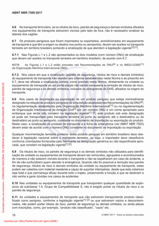 6.6 No transporte ferroviário, se os rótulos de risco, painéis de segurança e demais símbolos aﬁxados
nos equipamentos de transporte estiverem visíveis pelo lado de fora, não é necessário sinalizar as
laterais dos vagões.
6.7 Os produtos perigosos que foram importados ou exportados, acondicionados em equipamento
de transporte e que têm a origem ou destino nos portos ou aeroportos, devem ser aceitos no transporte
terrestre em território brasileiro portando a sinalização de que atendem à legislação vigente[7][11].
6.7.1 Nas Figuras L.1 e L.2 são apresentados os dois modelos (com número ONU) de sinalização
que devem ser aceitos no transporte terrestre em território brasileiro, de acordo com 6.7.
NOTA As Figuras L.1 e L.2 estão previstas nas Recomendações da ONU[4] e no IMDG-CODE[11]
da Organização Marítima Internacional (IMO).
6.7.2 Nos casos em que a sinalização (painéis de segurança, rótulos de risco e demais símbolos)
do equipamento de transporte não atender aos critérios estabelecidos nesta Norma e ao prescrito em
6.7, deve ser aﬁxada a sinalização correta, como previsto nesta Norma, diretamente na unidade ou
equipamento de transporte ou em porta-placas não sendo necessária a remoção de rótulos de risco,
painéis de segurança e os demais símbolos, inclusive os pictogramas do GHS, aﬁxados na origem do
transporte.
6.8 Nos casos de importação ou exportação de um produto perigoso que esteja nominalmente
designado na relação de produtos perigosos de uma edição atualizada das Recomendações da ONU[4],
na regulamentação estabelecida pela Organização Marítima Internacional[11] ou na regulamentação
da Organização Internacional de Aviação Civil[7] por um número ONU e um nome apropriado para
embarque que ainda não constem na legislação vigente[1] [2], este produto sob esta designação
só pode ser transportado pelo transporte terrestre do porto ou aeroporto até o destinatário ou do
destinatário ao porto ou aeroporto, constante no documento de importação ou exportação do produto.
Neste caso, a sinalização da unidade de transporte e a ﬁcha de emergência (ver ABNT NBR 7503)
devem estar de acordo com o número ONU constante no documento de importação ou exportação.
Qualquer movimentação terrestre posterior deste produto perigoso em território brasileiro deve obe-
decer à legislação nacional sobre o transporte terrestre, ou seja, o importador deve classiﬁcá-lo
conforme orientações fornecidas pelo fabricante na designação genérica ou não especiﬁcada apro-
vada, que constam na legislação vigente[1] [2].
6.9 Os rótulos de risco, os painéis de segurança e os demais símbolos não utilizados para identiﬁ-
cação da unidade ou equipamentos de transporte devem ser removidos, agrupados e acondicionados
de maneira a não estarem visíveis durante o transporte e não se espalharem em caso de acidente, a
ﬁm de não confundirem quem atender à emergência. Quando não for possível a remoção dos painéis
de segurança, rótulos de risco e demais símbolos da unidade ou equipamento de transporte, estes
podem ser cobertos com material resistente e capaz de suportar intempéries, desde que esta cobertura
seja total e que permaneça eﬁcaz durante todo o trajeto, preservando a função a que se destinam e
não venha a gerar dúvidas nos casos de acidentes.
6.10 Nas unidades ou equipamentos de transporte que transportem qualquer quantidade de explo-
sivos da subclasse 1.4, Grupo de Compatibilidade S, não é exigido portar os rótulos de risco e os
painéis de segurança.
6.11 As unidades e equipamentos de transporte que não estiverem transportando produto classi-
ﬁcado como perigoso, conforme a legislação vigente[1] [2] ou que estiverem vazios e descontami-
nados, não podem portar rótulos de risco, painéis de segurança ou demais símbolos, ou ainda placas
com inscrições, como, por exemplo, “produto não classiﬁcado”, “vazio” etc.
16
ABNT NBR 7500:2017
© ABNT 2017 - Todos os direitos reservados
Exemplar
para
uso
exclusivo
-
COMISSÃO
NACIONAL
DE
ENERGIA
NUCLEAR
-
IPEN-CNEN/SP
-
00.402.552/0005-50
Impresso por: Mery Piedad Zamudio Igami (ADM.)
 