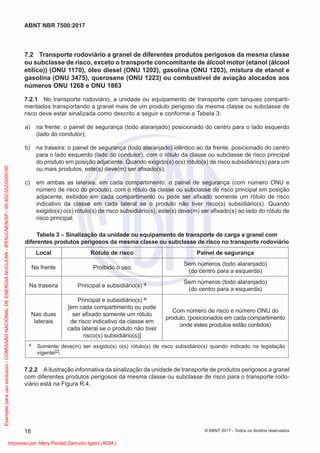 7.2 Transporte rodoviário a granel de diferentes produtos perigosos da mesma classe
ou subclasse de risco, exceto o transporte concomitante de álcool motor (etanol (álcool
etílico)) (ONU 1170), óleo diesel (ONU 1202), gasolina (ONU 1203), mistura de etanol e
gasolina (ONU 3475), querosene (ONU 1223) ou combustível de aviação alocados aos
números ONU 1268 e ONU 1863
7.2.1 No transporte rodoviário, a unidade ou equipamento de transporte com tanques comparti-
mentados transportando a granel mais de um produto perigoso da mesma classe ou subclasse de
risco deve estar sinalizada como descrito a seguir e conforme a Tabela 3:
a) na frente: o painel de segurança (todo alaranjado) posicionado do centro para o lado esquerdo
(lado do condutor);
b) na traseira: o painel de segurança (todo alaranjado) idêntico ao da frente, posicionado do centro
para o lado esquerdo (lado do condutor), com o rótulo da classe ou subclasse de risco principal
do produto em posição adjacente. Quando exigido(s) o(s) rótulo(s) de risco subsidiário(s) para um
ou mais produtos, este(s) deve(m) ser aﬁxado(s);
c) em ambas as laterais, em cada compartimento: o painel de segurança (com número ONU e
número de risco do produto), com o rótulo da classe ou subclasse de risco principal em posição
adjacente, exibidos em cada compartimento ou pode ser aﬁxado somente um rótulo de risco
indicativo da classe em cada lateral se o produto não tiver risco(s) subsidiário(s). Quando
exigido(s) o(s) rótulo(s) de risco subsidiário(s), este(s) deve(m) ser aﬁxado(s) ao lado do rótulo de
risco principal.
Tabela 3 – Sinalização da unidade ou equipamento de transporte de carga a granel com
diferentes produtos perigosos da mesma classe ou subclasse de risco no transporte rodoviário
Local Rótulo de risco Painel de segurança
Na frente Proibido o uso
Sem números (todo alaranjado)
(do centro para a esquerda)
Na traseira Principal e subsidiário(s) a Sem números (todo alaranjado)
(do centro para a esquerda)
Nas duas
laterais
Principal e subsidiário(s) a
[em cada compartimento ou pode
ser aﬁxado somente um rótulo
de risco indicativo da classe em
cada lateral se o produto não tiver
risco(s) subsidiário(s)]
Com número de risco e número ONU do
produto, (posicionados em cada compartimento
onde estes produtos estão contidos)
a Somente deve(m) ser exigido(s) o(s) rótulo(s) de risco subsidiário(s) quando indicado na legislação
vigente[2].
7.2.2 A ilustração informativa da sinalização da unidade de transporte de produtos perigosos a granel
com diferentes produtos perigosos da mesma classe ou subclasse de risco para o transporte rodo-
viário está na Figura R.4.
18
ABNT NBR 7500:2017
© ABNT 2017 - Todos os direitos reservados
Exemplar
para
uso
exclusivo
-
COMISSÃO
NACIONAL
DE
ENERGIA
NUCLEAR
-
IPEN-CNEN/SP
-
00.402.552/0005-50
Impresso por: Mery Piedad Zamudio Igami (ADM.)
 