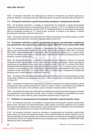 7.4.2 A ilustração informativa da sinalização da unidade de transporte de produtos perigosos a
granel de classes ou subclasses de riscos diferentes para o transporte rodoviário está na Figura R.5.
7.5 Transporte rodoviário a granel de produtos perigosos à temperatura elevada
7.5.1 No transporte rodoviário, a unidade ou equipamento de transporte a granel transportando
substância em estado líquido a uma temperatura igual ou superior a 100 °C ou substância em estado
sólido a uma temperatura igual ou superior a 240 °C, independentemente da quantidade transportada,
além da sinalização prevista em 7.1, devem portar, na frente, na traseira e nas laterais, o símbolo
de temperatura elevada, conforme a Figura M.1.
7.5.2 A ilustração informativa da sinalização da unidade de transporte de produto perigoso a granel
à temperatura elevada para o transporte rodoviário está na Figura R.6.
7.6 Transporte rodoviário a granel de produtos perigosos considerados substâncias
que apresentam risco para o meio ambiente (número ONU 3077 e/ou número ONU 3082)
7.6.1 No transporte rodoviário, a unidade ou equipamento de transporte a granel transportando
apenas uma substância que apresente risco para o meio ambiente (número ONU 3077 ou número
ONU 3082), independentemente da quantidade, além da sinalização prevista em 7.1, devem portar,
na frente, na traseira e nas laterais, o símbolo para o transporte de substâncias perigosas para o meio
ambiente, conforme a Figura M.2.
7.6.2 No transporte rodoviário, a unidade ou equipamento de transporte a granel com tanques
compartimentados transportando dois ou mais produtos perigosos diferentes, quando se tratar de
substâncias que apresentam risco para o meio ambiente (número ONU 3077 ou número ONU 3082),
independentemente da quantidade, além da sinalização prevista em 7.2 e 7.4, devem portar, na frente,
na traseira e nas laterais em cada compartimento das substâncias que apresentam risco para o meio
ambiente (número ONU 3077 ou número ONU 3082), o símbolo para o transporte de substâncias
perigosas para o meio ambiente, conforme a Figura M.2.
7.6.3 A ilustração informativa da sinalização da unidade de transporte de um produto perigoso a granel
considerado substância que apresenta risco para o meio ambiente para o transporte rodoviário está
na Figura R.7.
7.6.4 A ilustração informativa da sinalização da unidade de transporte de produto perigoso a granel
transportando vários produtos perigosos da classe 9, onde um deles é considerado uma substância
que apresenta risco para o meio ambiente, para o transporte rodoviário está na Figura R.8.
7.6.5 A ilustração informativa da sinalização da unidade de transporte de produto perigoso de classes
ou subclasses de riscos diferentes a granel, onde um deles é considerado uma substância que apre-
senta risco para o meio ambiente, para o transporte rodoviário está na Figura R.9.
7.7 Unidades ou equipamentos de transporte rodoviário a granel quando vazios
7.7.1 No transporte rodoviário, as unidades ou equipamentos de transporte a granel, quando trafe-
garem vazias, sem terem sido descontaminadas, estão sujeitas às mesmas exigências que a unidade
de transporte carregada com produto perigoso, devendo permanecer sinalizadas como se estivessem
carregadas, até que passem por processo de descontaminação.
7.7.2 No transporte rodoviário, quando as unidades ou equipamentos de transporte a granel trafe-
garem vazias, sem terem sido descontaminadas, devem estar fechadas da mesma maneira e com as
mesmas garantias de estanqueidade que deveriam apresentar se estivessem carregadas e continuar
portando a(s) ﬁcha(s) de emergência dentro do(s) envelope(s) para o transporte (ver ABNT NBR 7503)
referente ao último carregamento.
20
ABNT NBR 7500:2017
© ABNT 2017 - Todos os direitos reservados
Exemplar
para
uso
exclusivo
-
COMISSÃO
NACIONAL
DE
ENERGIA
NUCLEAR
-
IPEN-CNEN/SP
-
00.402.552/0005-50
Impresso por: Mery Piedad Zamudio Igami (ADM.)
 