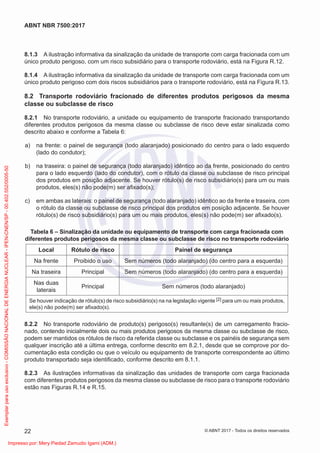 8.1.3 A ilustração informativa da sinalização da unidade de transporte com carga fracionada com um
único produto perigoso, com um risco subsidiário para o transporte rodoviário, está na Figura R.12.
8.1.4 A ilustração informativa da sinalização da unidade de transporte com carga fracionada com um
único produto perigoso com dois riscos subsidiários para o transporte rodoviário, está na Figura R.13.
8.2 Transporte rodoviário fracionado de diferentes produtos perigosos da mesma
classe ou subclasse de risco
8.2.1 No transporte rodoviário, a unidade ou equipamento de transporte fracionado transportando
diferentes produtos perigosos da mesma classe ou subclasse de risco deve estar sinalizada como
descrito abaixo e conforme a Tabela 6:
a) na frente: o painel de segurança (todo alaranjado) posicionado do centro para o lado esquerdo
(lado do condutor);
b) na traseira: o painel de segurança (todo alaranjado) idêntico ao da frente, posicionado do centro
para o lado esquerdo (lado do condutor), com o rótulo da classe ou subclasse de risco principal
dos produtos em posição adjacente. Se houver rótulo(s) de risco subsidiário(s) para um ou mais
produtos, eles(s) não pode(m) ser aﬁxado(s);
c) em ambas as laterais: o painel de segurança (todo alaranjado) idêntico ao da frente e traseira, com
o rótulo da classe ou subclasse de risco principal dos produtos em posição adjacente. Se houver
rótulo(s) de risco subsidiário(s) para um ou mais produtos, eles(s) não pode(m) ser aﬁxado(s).
Tabela 6 – Sinalização da unidade ou equipamento de transporte com carga fracionada com
diferentes produtos perigosos da mesma classe ou subclasse de risco no transporte rodoviário
Local Rótulo de risco Painel de segurança
Na frente Proibido o uso Sem números (todo alaranjado) (do centro para a esquerda)
Na traseira Principal Sem números (todo alaranjado) (do centro para a esquerda)
Nas duas
laterais
Principal Sem números (todo alaranjado)
Se houver indicação de rótulo(s) de risco subsidiário(s) na na legislação vigente [2] para um ou mais produtos,
ele(s) não pode(m) ser aﬁxado(s).
8.2.2 No transporte rodoviário de produto(s) perigoso(s) resultante(s) de um carregamento fracio-
nado, contendo inicialmente dois ou mais produtos perigosos da mesma classe ou subclasse de risco,
podem ser mantidos os rótulos de risco da referida classe ou subclasse e os painéis de segurança sem
qualquer inscrição até a última entrega, conforme descrito em 8.2.1, desde que se comprove por do-
cumentação esta condição ou que o veículo ou equipamento de transporte correspondente ao último
produto transportado seja identiﬁcado, conforme descrito em 8.1.1.
8.2.3 As ilustrações informativas da sinalização das unidades de transporte com carga fracionada
com diferentes produtos perigosos da mesma classe ou subclasse de risco para o transporte rodoviário
estão nas Figuras R.14 e R.15.
22
ABNT NBR 7500:2017
© ABNT 2017 - Todos os direitos reservados
Exemplar
para
uso
exclusivo
-
COMISSÃO
NACIONAL
DE
ENERGIA
NUCLEAR
-
IPEN-CNEN/SP
-
00.402.552/0005-50
Impresso por: Mery Piedad Zamudio Igami (ADM.)
 