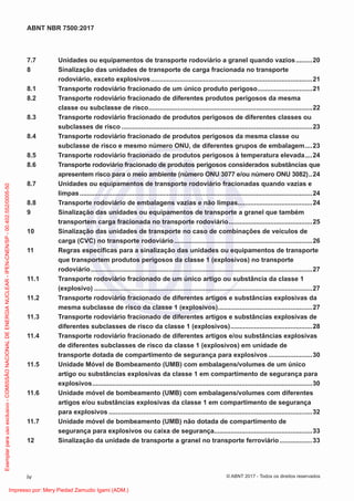 7.7 Unidades ou equipamentos de transporte rodoviário a granel quando vazios.........20
8 Sinalização das unidades de transporte de carga fracionada no transporte
rodoviário, exceto explosivos.........................................................................................21
8.1 Transporte rodoviário fracionado de um único produto perigoso..............................21
8.2 Transporte rodoviário fracionado de diferentes produtos perigosos da mesma
classe ou subclasse de risco..........................................................................................22
8.3 Transporte rodoviário fracionado de produtos perigosos de diferentes classes ou
subclasses de risco .........................................................................................................23
8.4 Transporte rodoviário fracionado de produtos perigosos da mesma classe ou
subclasse de risco e mesmo número ONU, de diferentes grupos de embalagem....23
8.5 Transporte rodoviário fracionado de produtos perigosos à temperatura elevada....24
8.6 Transporte rodoviário fracionado de produtos perigosos considerados substâncias que
apresentem risco para o meio ambiente (número ONU 3077 e/ou número ONU 3082)..24
8.7 Unidades ou equipamentos de transporte rodoviário fracionadas quando vazias e
limpas................................................................................................................................24
8.8 Transporte rodoviário de embalagens vazias e não limpas.........................................24
9 Sinalização das unidades ou equipamentos de transporte a granel que também
transportem carga fracionada no transporte rodoviário..............................................25
10 Sinalização das unidades de transporte no caso de combinações de veículos de
carga (CVC) no transporte rodoviário............................................................................26
11 Regras especíﬁcas para a sinalização das unidades ou equipamentos de transporte
que transportem produtos perigosos da classe 1 (explosivos) no transporte
rodoviário..........................................................................................................................27
11.1 Transporte rodoviário fracionado de um único artigo ou substância da classe 1
(explosivo) ........................................................................................................................27
11.2 Transporte rodoviário fracionado de diferentes artigos e substâncias explosivas da
mesma subclasse de risco da classe 1 (explosivos)....................................................27
11.3 Transporte rodoviário fracionado de diferentes artigos e substâncias explosivas de
diferentes subclasses de risco da classe 1 (explosivos).............................................28
11.4 Transporte rodoviário fracionado de diferentes artigos e/ou substâncias explosivas
de diferentes subclasses de risco da classe 1 (explosivos) em unidade de
transporte dotada de compartimento de segurança para explosivos ........................30
11.5 Unidade Móvel de Bombeamento (UMB) com embalagens/volumes de um único
artigo ou substâncias explosivas da classe 1 em compartimento de segurança para
explosivos.........................................................................................................................30
11.6 Unidade móvel de bombeamento (UMB) com embalagens/volumes com diferentes
artigos e/ou substâncias explosivas da classe 1 em compartimento de segurança
para explosivos ................................................................................................................32
11.7 Unidade móvel de bombeamento (UMB) não dotada de compartimento de
segurança para explosivos ou caixa de segurança......................................................33
12 Sinalização da unidade de transporte a granel no transporte ferroviário..................33
iv
ABNT NBR 7500:2017
© ABNT 2017 - Todos os direitos reservados
Exemplar
para
uso
exclusivo
-
COMISSÃO
NACIONAL
DE
ENERGIA
NUCLEAR
-
IPEN-CNEN/SP
-
00.402.552/0005-50
Impresso por: Mery Piedad Zamudio Igami (ADM.)
 