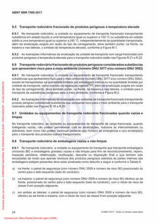 8.5 Transporte rodoviário fracionado de produtos perigosos à temperatura elevada
8.5.1 No transporte rodoviário, a unidade ou equipamento de transporte fracionado transportando
substância em estado líquido a uma temperatura igual ou superior a 100 °C ou substância em estado
sólido a uma temperatura igual ou superior a 240 °C, independentemente da quantidade transportada,
além da sinalização exigida em razão do tipo de carregamento, deve também portar, na frente, na
traseira e nas laterais, o símbolo de temperatura elevada, conforme a Figura M.1.
8.5.2 As ilustrações informativas da sinalização da unidade de transporte com carga fracionada com
produtos perigosos à temperatura elevada para o transporte rodoviário estão nas Figuras R.21 e R.22.
8.6 Transporte rodoviário fracionado de produtos perigosos considerados substâncias
que apresentem risco para o meio ambiente (número ONU 3077 e/ou número ONU 3082)
8.6.1 No transporte rodoviário, a unidade ou equipamento de transporte fracionado transportando
substâncias que apresentem risco para o meio ambiente (número ONU 3077 e/ou número ONU 3082),
exceto se transportadas na quantidade limitada por embalagem interna ou na quantidade limitada por
unidade de transporte, como previsto na legislação vigente[1][2], além da sinalização exigida em razão
do tipo de carregamento, deve também portar, na frente, na traseira e nas laterais, o símbolo para o
transporte de substâncias perigosas para o meio ambiente, conforme a Figura M.2.
8.6.2 As ilustrações informativas da sinalização das unidades de transporte fracionado transportando
produto perigoso considerado substância que apresenta risco para o meio ambiente para o transporte
rodoviário estão nas Figuras R.18 a R.20.
8.7 Unidades ou equipamentos de transporte rodoviário fracionadas quando vazias e
limpas
No transporte rodoviário, as unidades ou equipamentos de transporte de carga fracionada, quando
trafegando vazias, não podem permanecer com as sinalizações, inclusive as intercambiáveis ou
dobráveis, bem como não podem continuar portando a(s) ﬁcha(s) de emergência e o(s) envelope(s)
para o transporte dos produtos outrora transportados.
8.8 Transporte rodoviário de embalagens vazias e não limpas
8.8.1 No transporte rodoviário, a unidade ou equipamento de transporte que transporte embalagens
(incluindo IBC e embalagens grandes) vazias e não limpas para ﬁns de recondicionamento, reparo,
inspeção periódica, refabricação, reutilização, descarte ou disposição ﬁnal e que tenham sido
esvaziadas de modo que apenas resíduos dos produtos perigosos aderidos às partes internas das
embalagens estejam presentes deve estar sinalizada como descrito a seguir e conforme a Tabela 8:
a) na frente: o painel de segurança (com número ONU 3509 e número de risco 90) posicionado do
centro para o lado esquerdo (lado do condutor);
b) na traseira: o painel de segurança (com número ONU 3509 e número de risco 90) idêntico ao da
frente, posicionado do centro para o lado esquerdo (lado do condutor), com o rótulo de risco da
classe 9 em posição adjacente;
c) em ambas as laterais: o painel de segurança (com número ONU 3509 e número de risco 90),
idêntico ao da frente e traseira, com o rótulo de risco da classe 9 em posição adjacente.
24
ABNT NBR 7500:2017
© ABNT 2017 - Todos os direitos reservados
Exemplar
para
uso
exclusivo
-
COMISSÃO
NACIONAL
DE
ENERGIA
NUCLEAR
-
IPEN-CNEN/SP
-
00.402.552/0005-50
Impresso por: Mery Piedad Zamudio Igami (ADM.)
 