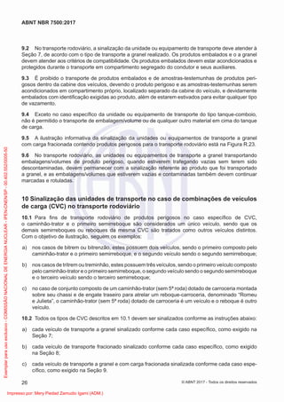 9.2 No transporte rodoviário, a sinalização da unidade ou equipamento de transporte deve atender à
Seção 7, de acordo com o tipo de transporte a granel realizado. Os produtos embalados e o a granel
devem atender aos critérios de compatibilidade. Os produtos embalados devem estar acondicionados e
protegidos durante o transporte em compartimento segregado do condutor e seus auxiliares.
9.3 É proibido o transporte de produtos embalados e de amostras-testemunhas de produtos peri-
gosos dentro da cabine dos veículos, devendo o produto perigoso e as amostras-testemunhas serem
acondicionados em compartimento próprio, localizado separado da cabine do veículo, e devidamente
embalados com identiﬁcação exigidas ao produto, além de estarem estivados para evitar qualquer tipo
de vazamento.
9.4 Exceto no caso especíﬁco da unidade ou equipamento de transporte do tipo tanque-comboio,
não é permitido o transporte de embalagem/volume ou de qualquer outro material em cima do tanque
de carga.
9.5 A ilustração informativa da sinalização da unidades ou equipamentos de transporte a granel
com carga fracionada contendo produtos perigosos para o transporte rodoviário está na Figura R.23.
9.6 No transporte rodoviário, as unidades ou equipamentos de transporte a granel transportando
embalagens/volumes de produto perigoso, quando estiverem trafegando vazias sem terem sido
descontaminadas, devem permanecer com a sinalização referente ao produto que foi transportado
a granel, e as embalagens/volumes que estiverem vazias e contaminadas também devem continuar
marcadas e rotuladas.
10 Sinalização das unidades de transporte no caso de combinações de veículos
de carga (CVC) no transporte rodoviário
10.1 Para ﬁns de transporte rodoviário de produtos perigosos no caso especíﬁco de CVC,
o caminhão-trator e o primeiro semirreboque são considerados um único veículo, sendo que os
demais semirreboques ou reboques da mesma CVC são tratados como outros veículos distintos.
Com o objetivo de ilustração, seguem os exemplos:
a) nos casos de bitrem ou bitrenzão, estes possuem dois veículos, sendo o primeiro composto pelo
caminhão-trator e o primeiro semirreboque, e o segundo veículo sendo o segundo semirreboque;
b) nos casos de tritrem ou treminhão, estes possuem três veículos, sendo o primeiro veículo composto
pelo caminhão-trator e o primeiro semirreboque, o segundo veículo sendo o segundo semirreboque
e o terceiro veículo sendo o terceiro semirreboque;
c) no caso de conjunto composto de um caminhão-trator (sem 5ª roda) dotado de carroceria montada
sobre seu chassi e de engate traseiro para atrelar um reboque-carroceria, denominado “Romeu
e Julieta”, o caminhão-trator (sem 5ª roda) dotado de carroceria é um veículo e o reboque é outro
veículo.
10.2 Todos os tipos de CVC descritos em 10.1 devem ser sinalizados conforme as instruções abaixo:
a) cada veículo de transporte a granel sinalizado conforme cada caso especíﬁco, como exigido na
Seção 7;
b) cada veículo de transporte fracionado sinalizado conforme cada caso especíﬁco, como exigido
na Seção 8;
c) cada veículo de transporte a granel e com carga fracionada sinalizada conforme cada caso espe-
cíﬁco, como exigido na Seção 9.
26
ABNT NBR 7500:2017
© ABNT 2017 - Todos os direitos reservados
Exemplar
para
uso
exclusivo
-
COMISSÃO
NACIONAL
DE
ENERGIA
NUCLEAR
-
IPEN-CNEN/SP
-
00.402.552/0005-50
Impresso por: Mery Piedad Zamudio Igami (ADM.)
 