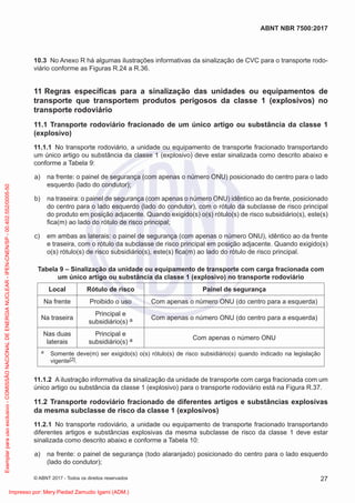 10.3 No Anexo R há algumas ilustrações informativas da sinalização de CVC para o transporte rodo-
viário conforme as Figuras R.24 a R.36.
11 Regras especíﬁcas para a sinalização das unidades ou equipamentos de
transporte que transportem produtos perigosos da classe 1 (explosivos) no
transporte rodoviário
11.1 Transporte rodoviário fracionado de um único artigo ou substância da classe 1
(explosivo)
11.1.1 No transporte rodoviário, a unidade ou equipamento de transporte fracionado transportando
um único artigo ou substância da classe 1 (explosivo) deve estar sinalizada como descrito abaixo e
conforme a Tabela 9:
a) na frente: o painel de segurança (com apenas o número ONU) posicionado do centro para o lado
esquerdo (lado do condutor);
b) na traseira: o painel de segurança (com apenas o número ONU) idêntico ao da frente, posicionado
do centro para o lado esquerdo (lado do condutor), com o rótulo da subclasse de risco principal
do produto em posição adjacente. Quando exigido(s) o(s) rótulo(s) de risco subsidiário(s), este(s)
ﬁca(m) ao lado do rótulo de risco principal;
c) em ambas as laterais: o painel de segurança (com apenas o número ONU), idêntico ao da frente
e traseira, com o rótulo da subclasse de risco principal em posição adjacente. Quando exigido(s)
o(s) rótulo(s) de risco subsidiário(s), este(s) ﬁca(m) ao lado do rótulo de risco principal.
Tabela 9 – Sinalização da unidade ou equipamento de transporte com carga fracionada com
um único artigo ou substância da classe 1 (explosivo) no transporte rodoviário
Local Rótulo de risco Painel de segurança
Na frente Proibido o uso Com apenas o número ONU (do centro para a esquerda)
Na traseira
Principal e
subsidiário(s) a Com apenas o número ONU (do centro para a esquerda)
Nas duas
laterais
Principal e
subsidiário(s) a Com apenas o número ONU
a Somente deve(m) ser exigido(s) o(s) rótulo(s) de risco subsidiário(s) quando indicado na legislação
vigente[2].
11.1.2 A ilustração informativa da sinalização da unidade de transporte com carga fracionada com um
único artigo ou substância da classe 1 (explosivo) para o transporte rodoviário está na Figura R.37.
11.2 Transporte rodoviário fracionado de diferentes artigos e substâncias explosivas
da mesma subclasse de risco da classe 1 (explosivos)
11.2.1 No transporte rodoviário, a unidade ou equipamento de transporte fracionado transportando
diferentes artigos e substâncias explosivas da mesma subclasse de risco da classe 1 deve estar
sinalizada como descrito abaixo e conforme a Tabela 10:
a) na frente: o painel de segurança (todo alaranjado) posicionado do centro para o lado esquerdo
(lado do condutor);
27
ABNT NBR 7500:2017
© ABNT 2017 - Todos os direitos reservados
Exemplar
para
uso
exclusivo
-
COMISSÃO
NACIONAL
DE
ENERGIA
NUCLEAR
-
IPEN-CNEN/SP
-
00.402.552/0005-50
Impresso por: Mery Piedad Zamudio Igami (ADM.)
 