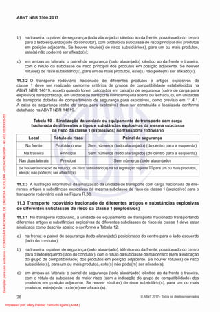 b) na traseira: o painel de segurança (todo alaranjado) idêntico ao da frente, posicionado do centro
para o lado esquerdo (lado do condutor), com o rótulo da subclasse de risco principal dos produtos
em posição adjacente. Se houver rótulo(s) de risco subsidiário(s), para um ou mais produtos,
este(s) não pode(m) ser aﬁxado(s);
c) em ambas as laterais: o painel de segurança (todo alaranjado) idêntico ao da frente e traseira,
com o rótulo da subclasse de risco principal dos produtos em posição adjacente. Se houver
rótulo(s) de risco subsidiário(s), para um ou mais produtos, este(s) não pode(m) ser aﬁxado(s).
11.2.2 O transporte rodoviário fracionado de diferentes produtos e artigos explosivos da
classe 1 deve ser realizado conforme critérios de grupos de compatibilidade estabelecidos na
ABNT NBR 14619, exceto quando forem colocados em caixa(s) de segurança (cofre de carga para
explosivo) transportada(s) em unidade de transporte com carroçaria aberta ou fechada, ou em unidades
de transporte dotadas de compartimento de segurança para explosivos, como previsto em 11.4.1.
A caixa de segurança (cofre de carga para explosivo) deve ser construída e localizada conforme
detalhado na ABNT NBR 14619.
Tabela 10 – Sinalização da unidade ou equipamento de transporte com carga
fracionada de diferentes artigos e substâncias explosivas da mesma subclasse
de risco da classe 1 (explosivos) no transporte rodoviário
Local Rótulo de risco Painel de segurança
Na frente Proibido o uso Sem números (todo alaranjado) (do centro para a esquerda)
Na traseira Principal Sem números (todo alaranjado) (do centro para a esquerda)
Nas duas laterais Principal Sem números (todo alaranjado)
Se houver indicação de rótulo(s) de risco subsidiário(s) na na legislação vigente [2] para um ou mais produtos,
eles(s) não pode(m) ser aﬁxado(s).
11.2.3 A ilustração informativa da sinalização da unidade de transporte com carga fracionada de dife-
rentes artigos e substâncias explosivas da mesma subclasse de risco da classe 1 (explosivo) para o
transporte rodoviário está na Figura R.38.
11.3 Transporte rodoviário fracionado de diferentes artigos e substâncias explosivas
de diferentes subclasses de risco da classe 1 (explosivos)
11.3.1 No transporte rodoviário, a unidade ou equipamento de transporte fracionado transportando
diferentes artigos e substâncias explosivas de diferentes subclasses de risco da classe 1 deve estar
sinalizada como descrito abaixo e conforme a Tabela 12:
a) na frente: o painel de segurança (todo alaranjado) posicionado do centro para o lado esquerdo
(lado do condutor);
b) na traseira: o painel de segurança (todo alaranjado), idêntico ao da frente, posicionado do centro
para o lado esquerdo (lado do condutor), com o rótulo da subclasse de maior risco (sem a indicação
do grupo de compatibilidade) dos produtos em posição adjacente. Se houver rótulo(s) de risco
subsidiário(s), para um ou mais produtos, este(s) não pode(m) ser aﬁxado(s);
c) em ambas as laterais: o painel de segurança (todo alaranjado) idêntico ao da frente e traseira,
com o rótulo da subclasse de maior risco (sem a indicação do grupo de compatibilidade) dos
produtos em posição adjacente. Se houver rótulo(s) de risco subsidiário(s), para um ou mais
produtos, este(s) não pode(m) ser aﬁxado(s).
28
ABNT NBR 7500:2017
© ABNT 2017 - Todos os direitos reservados
Exemplar
para
uso
exclusivo
-
COMISSÃO
NACIONAL
DE
ENERGIA
NUCLEAR
-
IPEN-CNEN/SP
-
00.402.552/0005-50
Impresso por: Mery Piedad Zamudio Igami (ADM.)
 
