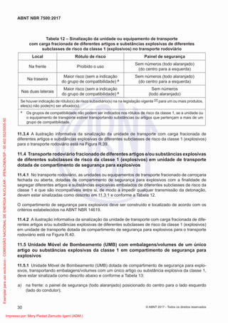 Tabela 12 – Sinalização da unidade ou equipamento de transporte
com carga fracionada de diferentes artigos e substâncias explosivas de diferentes
subclasses de risco da classe 1 (explosivos) no transporte rodoviário
Local Rótulo de risco Painel de segurança
Na frente Proibido o uso
Sem números (todo alaranjado)
(do centro para a esquerda)
Na traseira
Maior risco (sem a indicação
do grupo de compatibilidade) a
Sem números (todo alaranjado)
(do centro para a esquerda)
Nas duas laterais
Maior risco (sem a indicação
do grupo de compatibilidade) a
Sem números
(todo alaranjado)
Se houver indicação de rótulo(s) de risco subsidiário(s) na na legislação vigente [2] para um ou mais produtos,
eles(s) não pode(m) ser aﬁxado(s).
a Os grupos de compatibilidade não podem ser indicados nos rótulos de risco da classe 1, se a unidade ou
o equipamento de transporte estiver transportando substâncias ou artigos que pertençam a mais de um
grupo de compatibilidade.
11.3.4 A ilustração informativa da sinalização da unidade de transporte com carga fracionada de
diferentes artigos e substâncias explosivas de diferentes subclasses de risco da classe 1 (explosivos)
para o transporte rodoviário está na Figura R.39.
11.4 Transporte rodoviário fracionado de diferentes artigos e/ou substâncias explosivas
de diferentes subclasses de risco da classe 1 (explosivos) em unidade de transporte
dotada de compartimento de segurança para explosivos
11.4.1 No transporte rodoviário, as unidades ou equipamentos de transporte fracionado de carroçaria
fechada ou aberta, dotadas de compartimento de segurança para explosivos com a ﬁnalidade de
segregar diferentes artigos e substâncias explosivas embalados de diferentes subclasses de risco da
classe 1 e que são incompatíveis entre si, de modo a impedir qualquer transmissão da detonação,
devem estar sinalizadas como descrito em 11.3.1 e conforme a Tabela 12.
O compartimento de segurança para explosivos deve ser construído e localizado de acordo com os
critérios estabelecidos na ABNT NBR 14619.
11.4.2 A ilustração informativa da sinalização da unidade de transporte com carga fracionada de dife-
rentes artigos e/ou substâncias explosivas de diferentes subclasses de risco da classe 1 (explosivos)
em unidade de transporte dotada de compartimento de segurança para explosivos para o transporte
rodoviário está na Figura R.40.
11.5 Unidade Móvel de Bombeamento (UMB) com embalagens/volumes de um único
artigo ou substâncias explosivas da classe 1 em compartimento de segurança para
explosivos
11.5.1 Unidade Móvel de Bombeamento (UMB) dotada de compartimento de segurança para explo-
sivos, transportando embalagens/volumes com um único artigo ou substância explosiva da classe 1,
deve estar sinalizada como descrito abaixo e conforme a Tabela 13:
a) na frente: o painel de segurança (todo alaranjado) posicionado do centro para o lado esquerdo
(lado do condutor);
30
ABNT NBR 7500:2017
© ABNT 2017 - Todos os direitos reservados
Exemplar
para
uso
exclusivo
-
COMISSÃO
NACIONAL
DE
ENERGIA
NUCLEAR
-
IPEN-CNEN/SP
-
00.402.552/0005-50
Impresso por: Mery Piedad Zamudio Igami (ADM.)
 