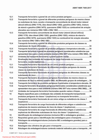 12.1 Transporte ferroviário a granel de um único produto perigoso ..................................33
12.2 Transporte ferroviário a granel de diferentes produtos perigosos da mesma classe
ou subclasse de risco, exceto o transporte concomitante de álcool motor (etanol
(álcool etílico)) (ONU 1170), óleo diesel (ONU 1202), gasolina (ONU 1203), mistura
de etanol e gasolina (ONU 3475), querosene (ONU 1223) ou combustível de aviação
alocados aos números ONU 1268 e ONU 1863 .............................................................33
12.3 Transporte ferroviário concomitante de álcool motor (etanol (álcool etílico))
(ONU 1170), óleo diesel (ONU 1202), gasolina (ONU 1203), mistura de etanol e
gasolina (ONU 3475), querosene (ONU 1223) ou combustível de aviação alocados
aos números ONU 1268 e ONU 1863..............................................................................34
12.4 Transporte ferroviário a granel de diferentes produtos perigosos de classes ou
subclasses de riscos diferentes.....................................................................................34
12.5 Transporte ferroviário a granel de produtos perigosos à temperatura elevada ........35
12.6 Transporte ferroviário a granel de produtos perigosos considerados substâncias que
apresentem risco para o meio ambiente (número ONU 3077 e/ou número ONU 3082)..35
12.7 Unidades de transporte ferroviário a granel quando vazias........................................36
13 Sinalização das unidades de transporte de carga fracionada no transporte
ferroviário, exceto explosivos.........................................................................................36
13.1 Transporte ferroviário fracionado de um único produto perigoso..............................36
13.2 Transporte ferroviário fracionado de diferentes produtos perigosos da mesma
classe ou subclasse de risco..........................................................................................36
13.3 Transporte ferroviário fracionado de produtos perigosos de diferentes classes ou
subclasses de risco .........................................................................................................37
13.4 Transporte ferroviário de produtos perigosos fracionados da mesma classe ou
subclasse de risco e mesmo número ONU, de diferentes grupos de embalagem....38
13.5 Transporte ferroviário de produtos perigosos fracionados à temperatura elevada..38
13.6 Transporte ferroviário de produtos perigosos fracionados considerados substâncias que
apresentem risco para o meio ambiente (número ONU 3077 e/ou número ONU 3082).....38
13.7 Unidades de transporte ferroviário fracionadas quando vazias e limpas..................39
14 Regras especíﬁcas para a sinalização das unidades de transporte transportando
produtos perigosos da classe 1 (explosivos) no transporte ferroviário ....................39
14.1 Transporte ferroviário fracionado de um único artigo ou substância da classe 1
(explosivo) ........................................................................................................................39
14.2 Transporte ferroviário de carga fracionada de diferentes artigos e substâncias
explosivas da mesma subclasse de risco da classe 1 (explosivos)...........................39
14.3 Transporte ferroviário de carga fracionada de diferentes artigos e substâncias
explosivas de diferentes subclasses de risco da classe 1 (explosivos) ....................40
15 Identiﬁcação de embalagens/volumes (inclusive IBC e embalagens grandes).........41
15.1 Requisitos gerais para a identiﬁcação das embalagens para o transporte ...............41
15.2 Rotulagem da embalagem/volume (inclusive IBC e embalagens grandes) para o
transporte..........................................................................................................................42
15.3 Rotulagem dos cilindros de gás para o transporte ......................................................43
15.4 Rotulagem de embalagem/volume contendo material radioativo para o transporte...44
v
ABNT NBR 7500:2017
© ABNT 2017 - Todos os direitos reservados
Exemplar
para
uso
exclusivo
-
COMISSÃO
NACIONAL
DE
ENERGIA
NUCLEAR
-
IPEN-CNEN/SP
-
00.402.552/0005-50
Impresso por: Mery Piedad Zamudio Igami (ADM.)
 