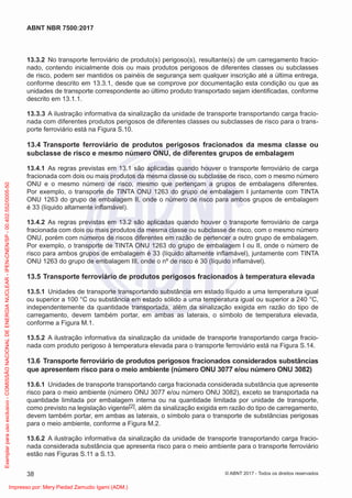 13.3.2 No transporte ferroviário de produto(s) perigoso(s), resultante(s) de um carregamento fracio-
nado, contendo inicialmente dois ou mais produtos perigosos de diferentes classes ou subclasses
de risco, podem ser mantidos os painéis de segurança sem qualquer inscrição até a última entrega,
conforme descrito em 13.3.1, desde que se comprove por documentação esta condição ou que as
unidades de transporte correspondente ao último produto transportado sejam identiﬁcadas, conforme
descrito em 13.1.1.
13.3.3 A ilustração informativa da sinalização da unidade de transporte transportando carga fracio-
nada com diferentes produtos perigosos de diferentes classes ou subclasses de risco para o trans-
porte ferroviário está na Figura S.10.
13.4 Transporte ferroviário de produtos perigosos fracionados da mesma classe ou
subclasse de risco e mesmo número ONU, de diferentes grupos de embalagem
13.4.1 As regras previstas em 13.1 são aplicadas quando houver o transporte ferroviário de carga
fracionada com dois ou mais produtos da mesma classe ou subclasse de risco, com o mesmo número
ONU e o mesmo número de risco, mesmo que pertençam a grupos de embalagens diferentes.
Por exemplo, o transporte de TINTA ONU 1263 do grupo de embalagem I juntamente com TINTA
ONU 1263 do grupo de embalagem II, onde o número de risco para ambos grupos de embalagem
é 33 (líquido altamente inﬂamável).
13.4.2 As regras previstas em 13.2 são aplicadas quando houver o transporte ferroviário de carga
fracionada com dois ou mais produtos da mesma classe ou subclasse de risco, com o mesmo número
ONU, porém com números de riscos diferentes em razão de pertencer a outro grupo de embalagem.
Por exemplo, o transporte de TINTA ONU 1263 do grupo de embalagem I ou II, onde o número de
risco para ambos grupos de embalagem é 33 (líquido altamente inﬂamável), juntamente com TINTA
ONU 1263 do grupo de embalagem III, onde o nº de risco é 30 (líquido inﬂamável).
13.5 Transporte ferroviário de produtos perigosos fracionados à temperatura elevada
13.5.1 Unidades de transporte transportando substância em estado líquido a uma temperatura igual
ou superior a 100 °C ou substância em estado sólido a uma temperatura igual ou superior a 240 °C,
independentemente da quantidade transportada, além da sinalização exigida em razão do tipo de
carregamento, devem também portar, em ambas as laterais, o símbolo de temperatura elevada,
conforme a Figura M.1.
13.5.2 A ilustração informativa da sinalização da unidade de transporte transportando carga fracio-
nada com produto perigoso à temperatura elevada para o transporte ferroviário está na Figura S.14.
13.6 Transporte ferroviário de produtos perigosos fracionados considerados substâncias
que apresentem risco para o meio ambiente (número ONU 3077 e/ou número ONU 3082)
13.6.1 Unidades de transporte transportando carga fracionada considerada substância que apresente
risco para o meio ambiente (número ONU 3077 e/ou número ONU 3082), exceto se transportada na
quantidade limitada por embalagem interna ou na quantidade limitada por unidade de transporte,
como previsto na legislação vigente[2], além da sinalização exigida em razão do tipo de carregamento,
devem também portar, em ambas as laterais, o símbolo para o transporte de substâncias perigosas
para o meio ambiente, conforme a Figura M.2.
13.6.2 A ilustração informativa da sinalização da unidade de transporte transportando carga fracio-
nada considerada substância que apresenta risco para o meio ambiente para o transporte ferroviário
estão nas Figuras S.11 a S.13.
38
ABNT NBR 7500:2017
© ABNT 2017 - Todos os direitos reservados
Exemplar
para
uso
exclusivo
-
COMISSÃO
NACIONAL
DE
ENERGIA
NUCLEAR
-
IPEN-CNEN/SP
-
00.402.552/0005-50
Impresso por: Mery Piedad Zamudio Igami (ADM.)
 