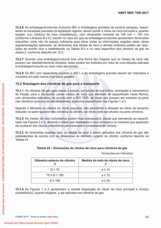 15.2.6 As embalagens/volumes (inclusive IBC e embalagens grandes) de produto perigoso, respei-
tando as exceções previstas na legislação vigente, devem portar o rótulo de risco principal e, quando
exigido, o(s) rótulo(s) de risco subsidiário(s), com dimensões mínimas de 100 mm × 100 mm
(conforme o Anexos B e C), exceto no caso em que as embalagens/volumes apresentem dimensões
reduzidas, onde não há espaço suﬁciente para aﬁxar todas as informações exigidas pelas várias
regulamentações aplicáveis, as dimensões dos rótulos de risco e demais símbolos podem ser redu-
zidas de acordo com o estabelecido na Tabela B.2 e no caso especíﬁco dos cilindros de gás da
classe 2, conforme descrito em 15.3.
15.2.7 Quando uma embalagem/volume tiver uma forma tão irregular que os rótulos de risco não
possam ser satisfatoriamente aﬁxados, estes podem ser exibidos por meio de uma etiqueta aplicada
à embalagem/volume ou outro meio apropriado.
15.2.8 Os IBC com capacidade superior a 450 L e as embalagens grandes devem ser marcados e
rotulados em pelo menos dois lados opostos.
15.3 Rotulagem dos cilindros de gás para o transporte
15.3.1 Os cilindros de gás para classe 2 podem, em função de sua forma, orientação e mecanismos
de ﬁxação para o transporte, portar rótulos de risco que atendam ao especiﬁcado nesta Norma,
com dimensões reduzidas, de acordo com a ISO 7225, de modo que possam ser exibidos na parte
não cilíndrica (ombros) de tais recipientes, conforme especiﬁcado nas Figuras 1 a 3.
Quando o diâmetro do cilindro for muito pequeno, não permitindo a aﬁxação do rótulo de tamanho
reduzido na parte superior não cilíndrica do cilindro, tal rótulo pode ser aﬁxado na parte cilíndrica.
15.3.2 Os rótulos de risco subsidiários podem ﬁcar sobrepostos, desde que atendendo ao especiﬁ-
cado nas Figuras 2 e 3, devendo o rótulo que representa o risco principal e os números que aparecem
em qualquer dos rótulos subsidiários permanecerem completamente visíveis.
15.3.3 As dimensões exigidas para os rótulos de risco a serem aplicados nos cilindros de gás são
estabelecidas de acordo com as dimensões do diâmetro externo do cilindro, conforme descrito na
Tabela 24.
Tabela 24 – Dimensões de rótulos de risco para cilindros de gás
Dimensões em mílimetros
Diâmetro externo do cilindro
D
Medida do lado do rótulo de risco
A
D < 75 a ≥ 10
75 ≤ D < 180 a ≥ 15
D ≥ 180 a ≥ 25
15.3.4 As Figuras 1 a 3 apresentam a correta disposição do rótulo de risco principal e risco(s)
subsidiário(s), quando exigidos, a ser aplicada nos cilindros de gás.
43
ABNT NBR 7500:2017
© ABNT 2017 - Todos os direitos reservados
Exemplar
para
uso
exclusivo
-
COMISSÃO
NACIONAL
DE
ENERGIA
NUCLEAR
-
IPEN-CNEN/SP
-
00.402.552/0005-50
Impresso por: Mery Piedad Zamudio Igami (ADM.)
 