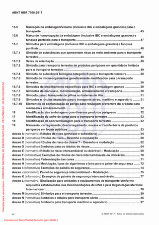 15.5 Marcação da embalagem/volume (inclusive IBC e embalagens grandes) para o
transporte..........................................................................................................................45
15.6 Marca de homologação da embalagem (inclusive IBC e embalagens grandes) e
tanques portáteis para o transporte...............................................................................47
15.7 Símbolos para embalagens (inclusive IBC e embalagens grandes) e tanques
portáteis ............................................................................................................................48
15.7.1 Símbolo de substâncias que apresentam risco ao meio ambiente para o transporte
terrestre.............................................................................................................................48
15.7.2 Setas de orientação .........................................................................................................49
15.7.3 Símbolo para transporte terrestre de produtos perigosos em quantidade limitada
para o transporte terrestre ..............................................................................................49
15.7.4 Símbolo de substância biológica categoria B para o transporte terrestre.................50
15.7.5 Símbolo de micro-organismos geneticamente modiﬁcados para o transporte
terrestre.............................................................................................................................50
15.7.6 Símbolos de empilhamento especíﬁcos para IBC e embalagem grande ...................50
15.7.7 Símbolos de manuseio, movimentação, armazenamento e transporte......................50
15.7.8 Símbolo para o transporte de pilhas ou baterias de lítio .............................................51
15.7.9 Símbolos e rótulos especiais para o transporte aéreo, marítimo e aquaviário .........51
15.7.10 Elementos de comunicação de perigo para rotulagem preventiva do produto para
manuseio e armazenamento ...........................................................................................52
16 Identiﬁcação das embalagens com diversos produtos perigosos .............................52
17 Identiﬁcação do cofre de carga para o transporte terrestre ........................................52
18 Identiﬁcação da sobreembalagem para o transporte terrestre ...................................52
19 Manuseio, carregamento, descarregamento, envase e transferência de produtos
perigosos em locais públicos.........................................................................................53
Anexo A (normativo) Rótulos de risco (principal e subsidiário) ....................................................54
Anexo B (normativo) Rótulos de risco – Desenho e modulação ...................................................60
Anexo C (normativo) Rótulos de risco da classe 7 – Desenho e modulação ...............................62
Anexo D (normativo) Símbolos para os rótulos de riscos..............................................................64
Anexo E (normativo) Rótulo de risco intercambiável ou dobrável – Modulação .........................68
Anexo F (informativo) Exemplos de rótulos de risco intercambiáveis ou dobráveis...................70
Anexo G (normativo) Padronização das cores ................................................................................71
Anexo H (normativo) Modulação, tipos de algarismos e letra para o painel de segurança ........72
Anexo I (informativo) Exemplos de painéis de segurança..............................................................74
Anexo J (normativo) Painel de segurança intercambiável – Modulação.......................................75
Anexo K (informativo) Exemplos de painéis de segurança intercambiáveis................................77
Anexo L (normativo) Sinalização para unidades e equipamentos de transporte conforme
requisitos estabelecidos nas Recomendações da ONU e pela Organização Marítima
Internacional.....................................................................................................................78
Anexo M (normativo) Símbolos para o transporte terrestre...........................................................80
Anexo N (normativo) Símbolos e rótulos para transporte aéreo ...................................................86
Anexo O (normativo) Símbolos para transporte marítimo e aquaviário........................................97
vi
ABNT NBR 7500:2017
© ABNT 2017 - Todos os direitos reservados
Exemplar
para
uso
exclusivo
-
COMISSÃO
NACIONAL
DE
ENERGIA
NUCLEAR
-
IPEN-CNEN/SP
-
00.402.552/0005-50
Impresso por: Mery Piedad Zamudio Igami (ADM.)
 