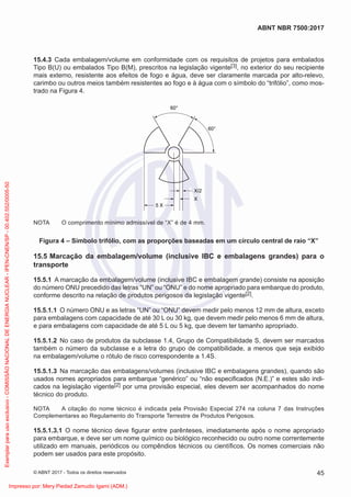 15.4.3 Cada embalagem/volume em conformidade com os requisitos de projetos para embalados
Tipo B(U) ou embalados Tipo B(M), prescritos na legislação vigente[3], no exterior do seu recipiente
mais externo, resistente aos efeitos de fogo e água, deve ser claramente marcada por alto-relevo,
carimbo ou outros meios também resistentes ao fogo e à água com o símbolo do “trifólio”, como mos-
trado na Figura 4.
5 X
X/2
X
60°
60°
NOTA O comprimento mínimo admissível de “X” é de 4 mm.
Figura 4 – Símbolo trifólio, com as proporções baseadas em um círculo central de raio “X”
15.5 Marcação da embalagem/volume (inclusive IBC e embalagens grandes) para o
transporte
15.5.1 A marcação da embalagem/volume (inclusive IBC e embalagem grande) consiste na aposição
do número ONU precedido das letras “UN” ou “ONU” e do nome apropriado para embarque do produto,
conforme descrito na relação de produtos perigosos da legislação vigente[2].
15.5.1.1 O número ONU e as letras “UN” ou “ONU” devem medir pelo menos 12 mm de altura, exceto
para embalagens com capacidade de até 30 L ou 30 kg, que devem medir pelo menos 6 mm de altura,
e para embalagens com capacidade de até 5 L ou 5 kg, que devem ter tamanho apropriado.
15.5.1.2 No caso de produtos da subclasse 1.4, Grupo de Compatibilidade S, devem ser marcados
também o número da subclasse e a letra do grupo de compatibilidade, a menos que seja exibido
na embalagem/volume o rótulo de risco correspondente a 1.4S.
15.5.1.3 Na marcação das embalagens/volumes (inclusive IBC e embalagens grandes), quando são
usados nomes apropriados para embarque “genérico” ou “não especiﬁcados (N.E.)” e estes são indi-
cados na legislação vigente[2] por uma provisão especial, eles devem ser acompanhados do nome
técnico do produto.
NOTA A citação do nome técnico é indicada pela Provisão Especial 274 na coluna 7 das Instruções
Complementares ao Regulamento do Transporte Terrestre de Produtos Perigosos.
15.5.1.3.1 O nome técnico deve ﬁgurar entre parênteses, imediatamente após o nome apropriado
para embarque, e deve ser um nome químico ou biológico reconhecido ou outro nome correntemente
utilizado em manuais, periódicos ou compêndios técnicos ou cientíﬁcos. Os nomes comerciais não
podem ser usados para este propósito.
45
ABNT NBR 7500:2017
© ABNT 2017 - Todos os direitos reservados
Exemplar
para
uso
exclusivo
-
COMISSÃO
NACIONAL
DE
ENERGIA
NUCLEAR
-
IPEN-CNEN/SP
-
00.402.552/0005-50
Impresso por: Mery Piedad Zamudio Igami (ADM.)
 