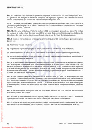 15.5.1.3.2 Quando uma mistura de produtos perigosos é classiﬁcada por uma designação “N.E.”
ou “genérico” na Relação de Produtos Perigosos da legislação vigente[2], só é necessário indicar
os dois componentes que contribuem predominantemente para o risco.
NOTA Para ser necessária esta informação dos componentes que contribuem para o risco, veriﬁcar se
consta a Provisão Especial 274 na coluna 7 das Instruções Complementares ao Regulamento do Transporte
Terrestre de Produtos Perigosos.
15.5.1.3.3 Se uma embalagem/volume (inclusive IBC e embalagem grande) que contenha mistura
for obrigada a portar rótulo de risco subsidiário, um dos dois nomes técnicos apresentados entre
parênteses deve ser o nome do componente que exige o uso do rótulo de risco subsidiário.
15.5.2 Todas as marcações das embalagens/volumes (inclusive IBC e embalagens grandes) exigidas
devem ser:
a) facilmente visíveis e legíveis;
b) capazes de suportar exposição ao tempo, sem redução substancial de sua eﬁcácia;
c) marcadas sobre um fundo de cor contrastante na superfície externa da embalagem/volume;
d) localizadas distantes de outras marcações existentes na embalagem/volume que possam reduzir
substancialmente sua eﬁcácia.
15.5.3 As embalagens/volumes devem apresentar uma única e exclusiva marcação (nome apropriado
para embarque e número ONU) do produto efetivamente ali acondicionado para o transporte, com
exceção do requisito especiﬁcado na Seção 16. Exceto a condição citada, nos demais casos é proibido
que uma embalagem/volume apresente a marcação de vários nomes apropriados para embarque
e com vários números ONU, onde é apontada em espaço apropriado a opção escolhida com um “X”
ou outro tipo de símbolo ou marcador.
15.5.4 Para produtos perigosos comercializados e distribuídos no País, as embalagens/volumes
(inclusive IBC e embalagens grandes) também podem circular com os rótulos de risco contendo a natu-
reza de risco escrita em outro idioma e/ou no idioma oﬁcial do Brasil, ou até mesmo sem a natureza de
risco, exceto para materiais radioativos (classe 7), que deve ter a natureza de risco e as informações,
quando exigidas, escritas no idioma oﬁcial do Brasil, podendo estar, complementarmente, em outro
idioma.
15.5.5 Nas embalagens de resgate, além das marcações previstas em 15.5, deve ser adicionalmente
marcada a palavra “RESGATE”.
15.5.6 Os IBC (contentores intermediários para granéis) com capacidade superior a 450 L e as emba-
lagens grandes devem ser marcados e rotulados em pelo menos dois lados opostos.
15.5.7 A marcação de embalagens/volumes contendo materiais radioativos deve atender aos requi-
sitos especíﬁcos estabelecidos nas normas da Comissão Nacional de Energia Nuclear (CNEN).
46
ABNT NBR 7500:2017
© ABNT 2017 - Todos os direitos reservados
Exemplar
para
uso
exclusivo
-
COMISSÃO
NACIONAL
DE
ENERGIA
NUCLEAR
-
IPEN-CNEN/SP
-
00.402.552/0005-50
Impresso por: Mery Piedad Zamudio Igami (ADM.)
 