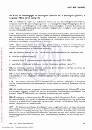 15.6 Marca de homologação da embalagem (inclusive IBC e embalagens grandes) e
tanques portáteis para o transporte
15.6.1 As embalagens simples e as embalagens externas, no caso de embalagens combinadas ou
compostas, inclusive IBC, as embalagens grandes e os tanques portáteis de produtos perigosos devem
possuir a marca ou identiﬁcação de comprovação de sua adequação ao programa de avaliação da
conformidade da autoridade competente (marca de homologação), com exceção de casos especíﬁcos
previstos na legislação vigente[2].
NOTA 1 As embalagens (inclusive IBC e embalagens grandes) e os tanques portáteis, produzidos no Brasil,
para transporte terrestre de produtos perigosos, passam por ensaios de desempenho descritos nas Instru-
ções Complementares ao Regulamento do Transporte Terrestre de Produtos Perigosos, executados em um
laboratório acreditado e acompanhados por um organismo de certiﬁcação de produto (OCP), que emite o
certiﬁcado de homologação com reconhecimento do Inmetro.
NOTA 2 Apenas as embalagens, IBC, embalagens grandes e tanques portáteis que foram homologados
por organismos acreditados pelo Inmetro para o transporte terrestre, além da marca de homologação, apre-
sentam o selo de identiﬁcação de conformidade do Inmetro.
15.6.2 Os requisitos descritos em 15.6.1 não se aplicam às embalagens/volumes especíﬁcos para:
a) materiais radioativos (classe 7);
b) gases da classe 2, exceto as embalagens destinadas a aerossóis (ONU 1950);
c) quantidades limitadas por embalagens internas, indicadas na legislação vigente[1][2].
15.6.3 As embalagens contendo materiais radioativos devem atender às normas especíﬁcas da
Comissão Nacional de Energia Nuclear (CNEN).
15.6.4 A marca de homologação na embalagem não pode ser exigida nos casos descritos em 15.6.2,
ou quando houver uma exceção apresentada na legislação vigente[2], aplicada a um produto perigoso
especíﬁco.
NOTA As exceções constam na coluna 11 “Provisões especiais relativas a embalagens” da Relação de
Produtos Perigosos das Instruções Complementares ao Regulamento do Transporte Terrestre de Produtos
Perigosos.
15.6.5 Os produtos perigosos envasados no exterior em embalagens/volumes (inclusive IBC, emba-
lagens grandes e tanques portáteis) que atendam aos requisitos de homologação estabelecidos pela
legislação vigente[7][11] são aceitos para transporte terrestre em território brasileiro.
15.6.6 Embalagens, embalagens grandes, IBC e tanques portáteis fabricados no Brasil e homologa-
dos pelas autoridades competentes brasileiras dos modais aéreo ou marítimo devem ser aceitas para
o transporte terrestre no país, observados os prazos das inspeções periódicas dos IBC e tanques
portáteis estabelecidos na regulamentação.
NOTA No Brasil, para a certiﬁcação de embalagem para o transporte aéreo, todo o processo é analisado
e aprovado pela Agência Nacional de Aviação Civil (Anac), e os ensaios para aprovação estão descritos no
manual Dangerous Goods Regulations (DGR) e no Regulamento Brasileiro de Homologação Aeronáutica
(RBHA-21); no caso de certiﬁcação de embalagem para o transporte marítimo, todo o processo é analisado
e aprovado pela Diretoria de Portos e Costas (DPC), e os ensaios para aprovação são descritos pela IMO[11]
e pela DPC[12].
47
ABNT NBR 7500:2017
© ABNT 2017 - Todos os direitos reservados
Exemplar
para
uso
exclusivo
-
COMISSÃO
NACIONAL
DE
ENERGIA
NUCLEAR
-
IPEN-CNEN/SP
-
00.402.552/0005-50
Impresso por: Mery Piedad Zamudio Igami (ADM.)
 