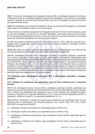 15.6.7 A marca de homologação da embalagem (inclusive IBC e embalagens grandes) e do tanque
portátil deve conter as informações exigidas a cada tipo de embalagem, como previsto na legislação
vigente[2], devendo ser durável, legível durante toda a vida útil da embalagem e localizada de modo
que seja facilmente visível.
15.6.8 As embalagens com massa bruta superior a 30 kg, as marcas de homologação, ou duplicatas
delas, devem ser colocadas no topo ou em um dos lados.
Letras, números e símbolos da marca de homologação devem ter no mínimo 12 mm de altura, exceto
no caso de embalagens com até 30 L ou 30 kg de capacidade, onde a altura deve ser de no mínimo
6 mm. Nos casos de embalagens de até 5 L ou 5 kg, em razão do seu tamanho reduzido, as inscrições
devem ter dimensões apropriadas, de modo que ﬁquem legíveis.
No caso dos tambores metálicos novos com capacidade superior a 100 L, além da marca de homo-
logação citada na legislação, devem portar, no fundo, de maneira indelével, a marcação conforme
legislação vigente[2].
15.6.9 Não pode ser exigida marca de homologação para as sobreembalagens, em razão de não
ser previsto programa de avaliação da conformidade da autoridade competente.
15.6.10 Embalagens (incluindo IBC e embalagens grandes) de produtos perigosos, importadas
com produtos perigosos ou fabricadas no Brasil, que atendam às exigências estabelecidas pela
Organização Marítima Internacional (IMO/IMDG-CODE) ou pela Organização Internacional de Aviação
Civil (ICAO/IATA), ou às exigências baseadas nas Recomendações para o Transporte de Produtos
Perigosos das Nações Unidas, com a marcação legível, podem ser reutilizadas para o envase de
produtos ou resíduos classiﬁcados como perigosos para transporte desde que esteja livre de defeitos,
garantindo a estanqueidade e compatibilidade do produto original com o novo produto ou resíduo a ser
transportado, e também compatibilidade entre a embalagem e este produto, observadas as inspeções
periódicas aplicáveis estabelecidas na regulamentação.
15.7 Símbolos para embalagens (inclusive IBC e embalagens grandes) e tanques
portáteis
15.7.1 Símbolo de substâncias que apresentam risco ao meio ambiente para o transporte
terrestre
15.7.1.1 As embalagens/volumes (inclusive IBC e embalagens grandes) contendo substâncias que
apresentam risco ao meio ambiente com número ONU 3077 e/ou número ONU 3082 devem ser marcadas
com o símbolo para substâncias que apresentam risco ao meio ambiente para transporte terrestre,
conforme a Figura M.2 e a descrição detalhada em 4.3.2, e para os demais transportes (marítimo e
aquaviário), conforme a Figura O.1 e a descrição detalhada em 5.1.2.2.
15.7.1.2 Não é obrigatória a exibição do símbolo para substâncias que apresentam risco ao meio
ambiente para as embalagens com produtos perigosos com número ONU 3077 e/ou número
ONU 3082 nas seguintes condições:
a) embalagens simples para líquidos com capacidade igual ou inferior a 5 L;
b) embalagens simples para sólidos com capacidade igual ou inferior a 5 kg;
c) embalagens combinadas para líquidos, cujas embalagens internas tenham capacidade igual ou
inferior a 5 L;
d) embalagens combinadas para sólidos, cujas embalagens internas tenham capacidade igual ou
inferior a 5 kg.
48
ABNT NBR 7500:2017
© ABNT 2017 - Todos os direitos reservados
Exemplar
para
uso
exclusivo
-
COMISSÃO
NACIONAL
DE
ENERGIA
NUCLEAR
-
IPEN-CNEN/SP
-
00.402.552/0005-50
Impresso por: Mery Piedad Zamudio Igami (ADM.)
 