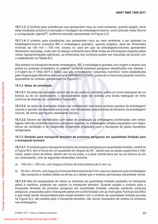 15.7.1.3 O símbolo para substâncias que apresentam risco ao meio ambiente, quando exigido, deve
estar localizado próximo à marcação e rotulagem da embalagem/volume, como previsto nesta Norma
e na legislação vigente[2], conforme exemplo apresentado na Figura U.8.
15.7.1.4 O símbolo para substâncias que apresentam risco ao meio ambiente, a ser aplicado na
embalagem/volume (inclusive IBC e embalagens grandes), quando exigidos, deve ter dimensões
mínimas de 100 mm × 100 mm, exceto no caso em que as embalagens/volumes apresentem
dimensões reduzidas, onde não há espaço suﬁciente para aﬁxar todas as informações exigidas pelas
várias regulamentações aplicáveis, as dimensões dos símbolos podem ser reduzidas de acordo com
o estabelecido na Tabela B.2.
São aceitos no transporte terrestre embalagens, IBC e embalagens grandes com origem e destino aos
portos ou produtos embalados no exterior, contendo produtos perigosos classiﬁcados nas classes 1
a 9 (além do nº ONU 3077 e 3082), que são considerados “poluentes marinhos” como estabelecido
pela Organização Marítima Internacional (IMO/IMDG-CODE), portando a marca de poluente marinho,
equivalente ao símbolo apresentado na Figura O.1.
15.7.2 Setas de orientação
15.7.2.1 As setas de orientação devem ser de cor preta ou vermelha, sobre um fundo retangular de cor
branca ou de cor contrastante, e opcionalmente pode ser exibida uma borda retangular de linha
contínua da mesma cor, conforme a Figura M.6.
15.7.2.2 As setas de orientação devem ser exibidas em dois lados verticais opostos da embalagem/
volume e apontar corretamente para cima, com dimensões proporcionais ao tamanho da embalagem/
volume, de forma que ﬁquem claramente visíveis.
15.7.2.3 Devem ser identiﬁcadas com setas de orientação as embalagens combinadas com emba-
lagens internas contendo produtos perigosos líquidos, as embalagens simples equipadas com dispo-
sitivos de ventilação e os recipientes criogênicos projetados para o transporte de gases liquefeitos
refrigerados.
15.7.3 Símbolo para transporte terrestre de produtos perigosos em quantidade limitada para
o transporte terrestre
15.7.3.1 O símbolo para o transporte terrestre de produtos perigosos em quantidade limitada, conforme
a Figura M.4, tem a forma de um quadrado em ângulo de 45°, sendo que as partes superiores e infe-
riores, assim como as linhas, devem ser na cor preta, e a área central deve ser na cor branca ou em
cor contrastante, com as seguintes dimensões mínimas:
a) 100 mm × 100 mm, com largura mínima da linha externa de 2 mm; ou
b) 50 mm × 50 mm, com largura mínima da linha externa de 2 mm, para os casos em que a embalagem
não comporte a medida citada na alínea a) e desde que o símbolo permaneça claramente visível.
15.7.3.2 Não há necessidade de retirar os símbolos de quantidade limitada adotados no transporte
aéreo e marítimo, podendo ser usados no transporte terrestre. Quando exigido o símbolo para o
transporte terrestre de produtos perigosos em quantidade limitada, volumes contendo produtos
perigosos, preparados para o transporte aéreo em conformidade com as Instruções Técnicas da OACI
e que estão sendo transportados pelo modal terrestre com o símbolo de quantidade limitada previsto
na Figura N.2, são aceitos para o transporte terrestre, não sendo necessário ter ambos os símbolos
nas embalagens.
49
ABNT NBR 7500:2017
© ABNT 2017 - Todos os direitos reservados
Exemplar
para
uso
exclusivo
-
COMISSÃO
NACIONAL
DE
ENERGIA
NUCLEAR
-
IPEN-CNEN/SP
-
00.402.552/0005-50
Impresso por: Mery Piedad Zamudio Igami (ADM.)
 